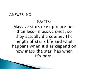 ANSWER: NO
FACTS:
Massive stars use up more fuel
than less- massive ones, so
they actually die sooner. The
length of star’s life and what
happens when it dies depend on
how mass the star has when
it’s born.
 