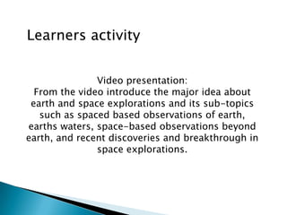 Learners activity
Video presentation:
From the video introduce the major idea about
earth and space explorations and its sub-topics
such as spaced based observations of earth,
earths waters, space-based observations beyond
earth, and recent discoveries and breakthrough in
space explorations.
 