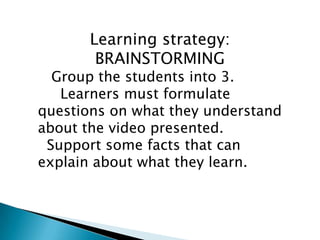 Learning strategy:
BRAINSTORMING
Group the students into 3.
Learners must formulate
questions on what they understand
about the video presented.
Support some facts that can
explain about what they learn.
 