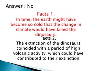Answer : No
Facts 1.
In time, the earth might have
become so cold that the change in
climate would have killed the
dinosaurs.
Facts 2.
The extinction of the dinosaurs
coincided with a period of high
volcanic activity, which could have
contributed to their extinction
 