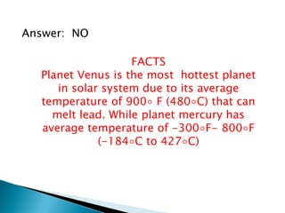 Answer: NO
FACTS
Planet Venus is the most hottest planet
in solar system due to its average
temperature of 900◦ F (480◦C) that can
melt lead. While planet mercury has
average temperature of -300◦F- 800◦F
(-184◦C to 427◦C)
 