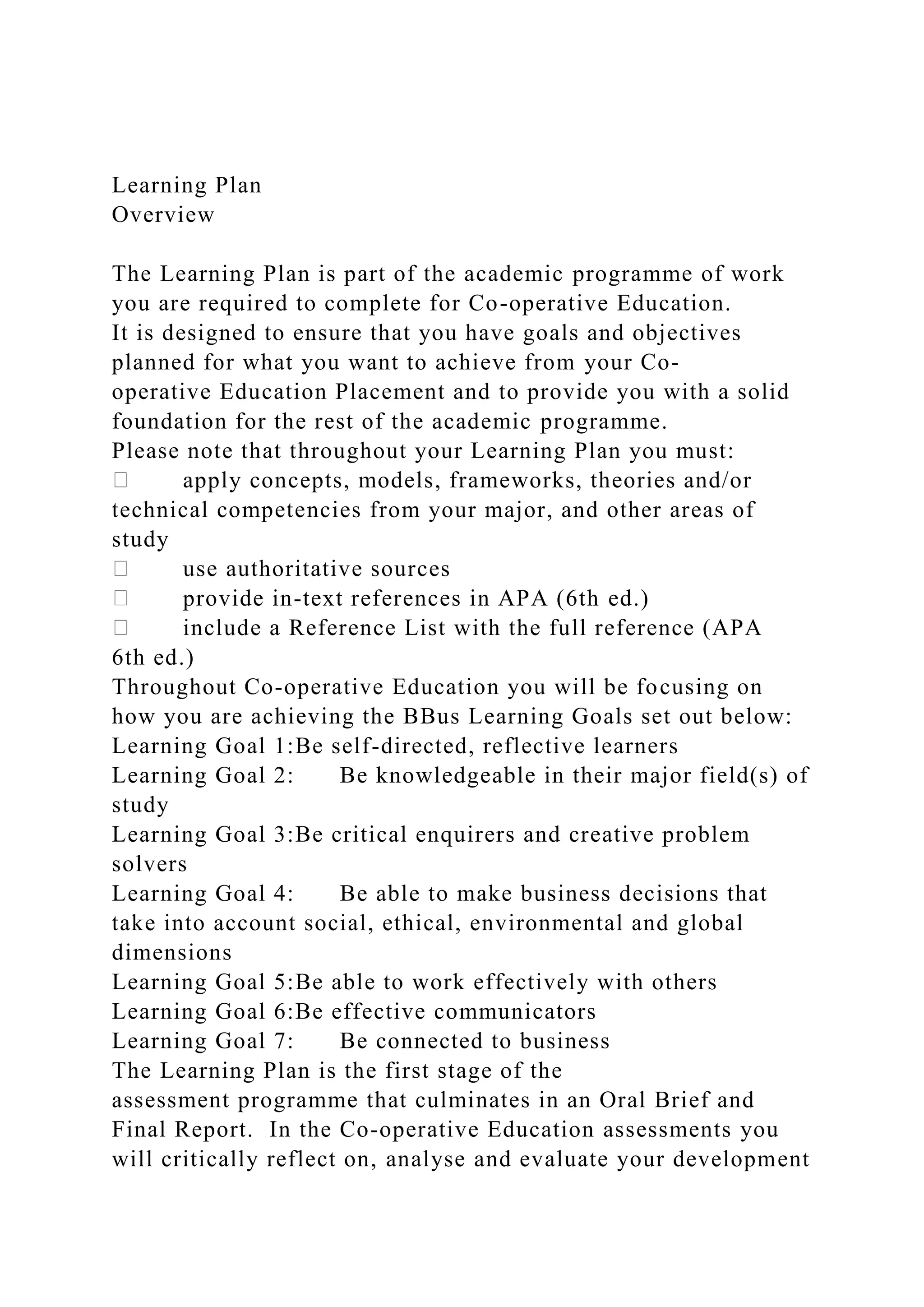 Learning Plan
Overview
The Learning Plan is part of the academic programme of work
you are required to complete for Co-operative Education.
It is designed to ensure that you have goals and objectives
planned for what you want to achieve from your Co-
operative Education Placement and to provide you with a solid
foundation for the rest of the academic programme.
Please note that throughout your Learning Plan you must:
apply concepts, models, frameworks, theories and/or
technical competencies from your major, and other areas of
study
use authoritative sources
provide in-text references in APA (6th ed.)
include a Reference List with the full reference (APA
6th ed.)
Throughout Co-operative Education you will be focusing on
how you are achieving the BBus Learning Goals set out below:
Learning Goal 1:Be self-directed, reflective learners
Learning Goal 2: Be knowledgeable in their major field(s) of
study
Learning Goal 3:Be critical enquirers and creative problem
solvers
Learning Goal 4: Be able to make business decisions that
take into account social, ethical, environmental and global
dimensions
Learning Goal 5:Be able to work effectively with others
Learning Goal 6:Be effective communicators
Learning Goal 7: Be connected to business
The Learning Plan is the first stage of the
assessment programme that culminates in an Oral Brief and
Final Report. In the Co-operative Education assessments you
will critically reflect on, analyse and evaluate your development
 