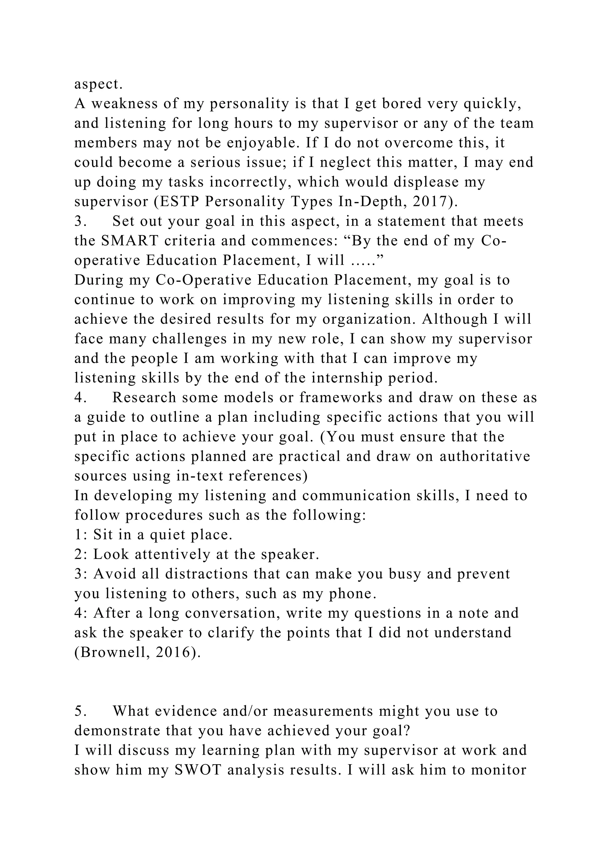 aspect.
A weakness of my personality is that I get bored very quickly,
and listening for long hours to my supervisor or any of the team
members may not be enjoyable. If I do not overcome this, it
could become a serious issue; if I neglect this matter, I may end
up doing my tasks incorrectly, which would displease my
supervisor (ESTP Personality Types In-Depth, 2017).
3. Set out your goal in this aspect, in a statement that meets
the SMART criteria and commences: “By the end of my Co-
operative Education Placement, I will …..”
During my Co-Operative Education Placement, my goal is to
continue to work on improving my listening skills in order to
achieve the desired results for my organization. Although I will
face many challenges in my new role, I can show my supervisor
and the people I am working with that I can improve my
listening skills by the end of the internship period.
4. Research some models or frameworks and draw on these as
a guide to outline a plan including specific actions that you will
put in place to achieve your goal. (You must ensure that the
specific actions planned are practical and draw on authoritative
sources using in-text references)
In developing my listening and communication skills, I need to
follow procedures such as the following:
1: Sit in a quiet place.
2: Look attentively at the speaker.
3: Avoid all distractions that can make you busy and prevent
you listening to others, such as my phone.
4: After a long conversation, write my questions in a note and
ask the speaker to clarify the points that I did not understand
(Brownell, 2016).
5. What evidence and/or measurements might you use to
demonstrate that you have achieved your goal?
I will discuss my learning plan with my supervisor at work and
show him my SWOT analysis results. I will ask him to monitor
 