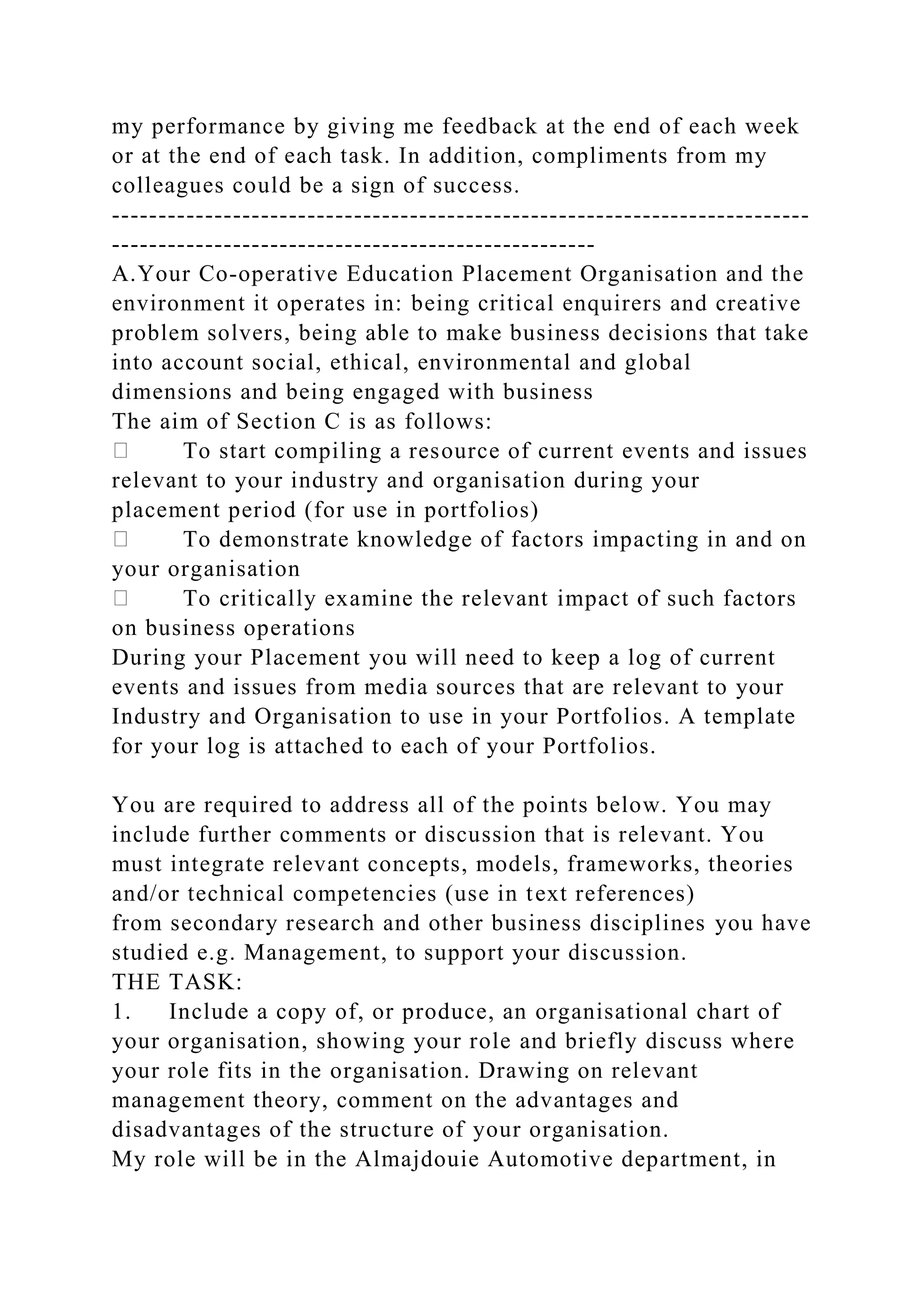 my performance by giving me feedback at the end of each week
or at the end of each task. In addition, compliments from my
colleagues could be a sign of success.
---------------------------------------------------------------------------
----------------------------------------------------
A.Your Co-operative Education Placement Organisation and the
environment it operates in: being critical enquirers and creative
problem solvers, being able to make business decisions that take
into account social, ethical, environmental and global
dimensions and being engaged with business
The aim of Section C is as follows:
To start compiling a resource of current events and issues
relevant to your industry and organisation during your
placement period (for use in portfolios)
To demonstrate knowledge of factors impacting in and on
your organisation
To critically examine the relevant impact of such factors
on business operations
During your Placement you will need to keep a log of current
events and issues from media sources that are relevant to your
Industry and Organisation to use in your Portfolios. A template
for your log is attached to each of your Portfolios.
You are required to address all of the points below. You may
include further comments or discussion that is relevant. You
must integrate relevant concepts, models, frameworks, theories
and/or technical competencies (use in text references)
from secondary research and other business disciplines you have
studied e.g. Management, to support your discussion.
THE TASK:
1. Include a copy of, or produce, an organisational chart of
your organisation, showing your role and briefly discuss where
your role fits in the organisation. Drawing on relevant
management theory, comment on the advantages and
disadvantages of the structure of your organisation.
My role will be in the Almajdouie Automotive department, in
 