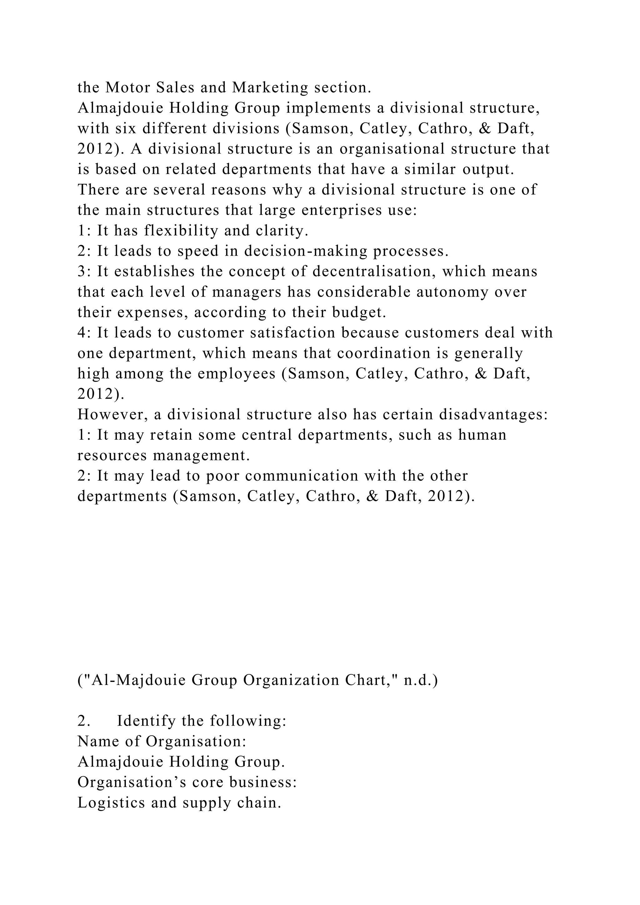 the Motor Sales and Marketing section.
Almajdouie Holding Group implements a divisional structure,
with six different divisions (Samson, Catley, Cathro, & Daft,
2012). A divisional structure is an organisational structure that
is based on related departments that have a similar output.
There are several reasons why a divisional structure is one of
the main structures that large enterprises use:
1: It has flexibility and clarity.
2: It leads to speed in decision-making processes.
3: It establishes the concept of decentralisation, which means
that each level of managers has considerable autonomy over
their expenses, according to their budget.
4: It leads to customer satisfaction because customers deal with
one department, which means that coordination is generally
high among the employees (Samson, Catley, Cathro, & Daft,
2012).
However, a divisional structure also has certain disadvantages:
1: It may retain some central departments, such as human
resources management.
2: It may lead to poor communication with the other
departments (Samson, Catley, Cathro, & Daft, 2012).
("Al-Majdouie Group Organization Chart," n.d.)
2. Identify the following:
Name of Organisation:
Almajdouie Holding Group.
Organisation’s core business:
Logistics and supply chain.
 