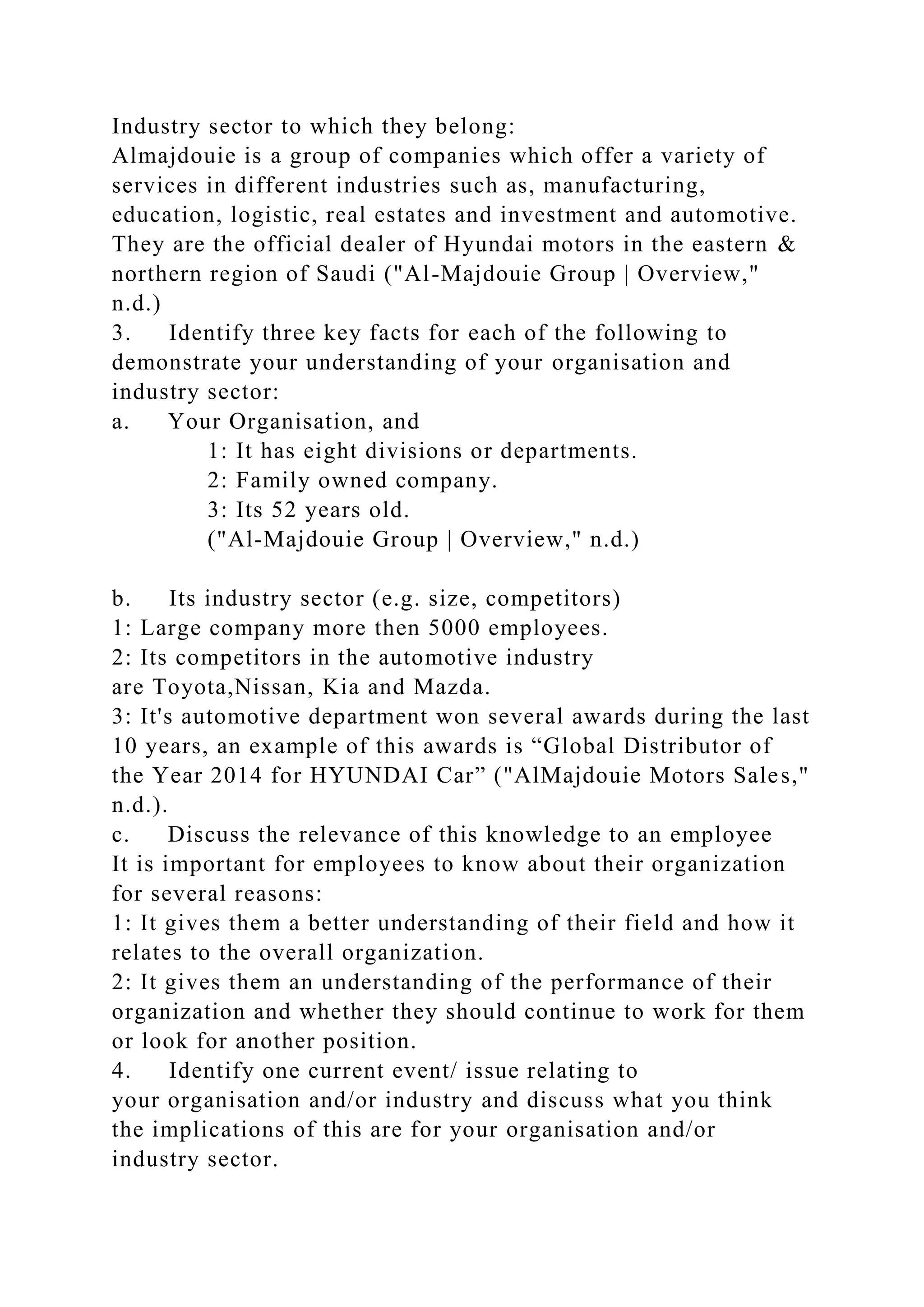 Industry sector to which they belong:
Almajdouie is a group of companies which offer a variety of
services in different industries such as, manufacturing,
education, logistic, real estates and investment and automotive.
They are the official dealer of Hyundai motors in the eastern &
northern region of Saudi ("Al-Majdouie Group | Overview,"
n.d.)
3. Identify three key facts for each of the following to
demonstrate your understanding of your organisation and
industry sector:
a. Your Organisation, and
1: It has eight divisions or departments.
2: Family owned company.
3: Its 52 years old.
("Al-Majdouie Group | Overview," n.d.)
b. Its industry sector (e.g. size, competitors)
1: Large company more then 5000 employees.
2: Its competitors in the automotive industry
are Toyota,Nissan, Kia and Mazda.
3: It's automotive department won several awards during the last
10 years, an example of this awards is “Global Distributor of
the Year 2014 for HYUNDAI Car” ("AlMajdouie Motors Sales,"
n.d.).
c. Discuss the relevance of this knowledge to an employee
It is important for employees to know about their organization
for several reasons:
1: It gives them a better understanding of their field and how it
relates to the overall organization.
2: It gives them an understanding of the performance of their
organization and whether they should continue to work for them
or look for another position.
4. Identify one current event/ issue relating to
your organisation and/or industry and discuss what you think
the implications of this are for your organisation and/or
industry sector.
 