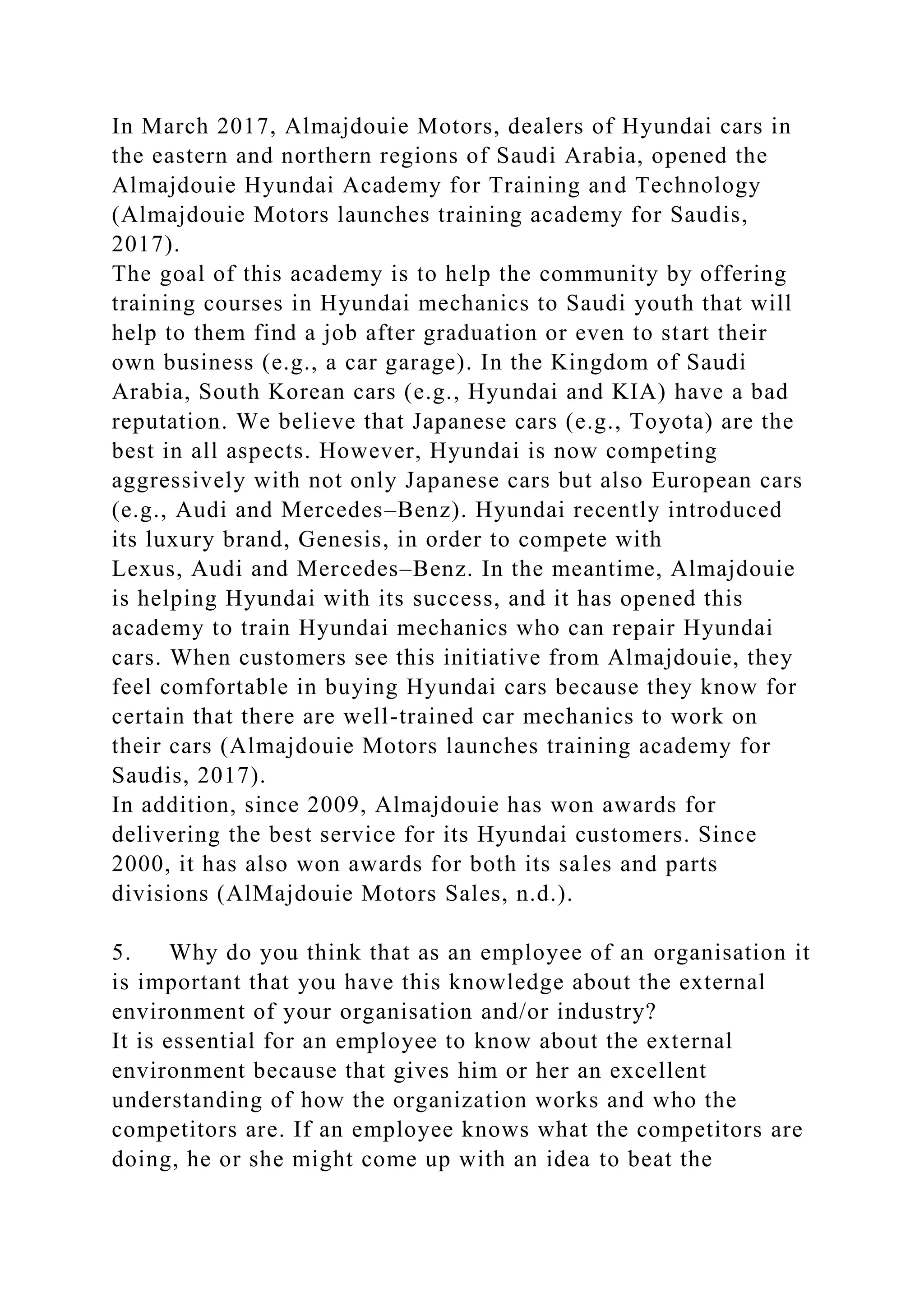 In March 2017, Almajdouie Motors, dealers of Hyundai cars in
the eastern and northern regions of Saudi Arabia, opened the
Almajdouie Hyundai Academy for Training and Technology
(Almajdouie Motors launches training academy for Saudis,
2017).
The goal of this academy is to help the community by offering
training courses in Hyundai mechanics to Saudi youth that will
help to them find a job after graduation or even to start their
own business (e.g., a car garage). In the Kingdom of Saudi
Arabia, South Korean cars (e.g., Hyundai and KIA) have a bad
reputation. We believe that Japanese cars (e.g., Toyota) are the
best in all aspects. However, Hyundai is now competing
aggressively with not only Japanese cars but also European cars
(e.g., Audi and Mercedes–Benz). Hyundai recently introduced
its luxury brand, Genesis, in order to compete with
Lexus, Audi and Mercedes–Benz. In the meantime, Almajdouie
is helping Hyundai with its success, and it has opened this
academy to train Hyundai mechanics who can repair Hyundai
cars. When customers see this initiative from Almajdouie, they
feel comfortable in buying Hyundai cars because they know for
certain that there are well-trained car mechanics to work on
their cars (Almajdouie Motors launches training academy for
Saudis, 2017).
In addition, since 2009, Almajdouie has won awards for
delivering the best service for its Hyundai customers. Since
2000, it has also won awards for both its sales and parts
divisions (AlMajdouie Motors Sales, n.d.).
5. Why do you think that as an employee of an organisation it
is important that you have this knowledge about the external
environment of your organisation and/or industry?
It is essential for an employee to know about the external
environment because that gives him or her an excellent
understanding of how the organization works and who the
competitors are. If an employee knows what the competitors are
doing, he or she might come up with an idea to beat the
 