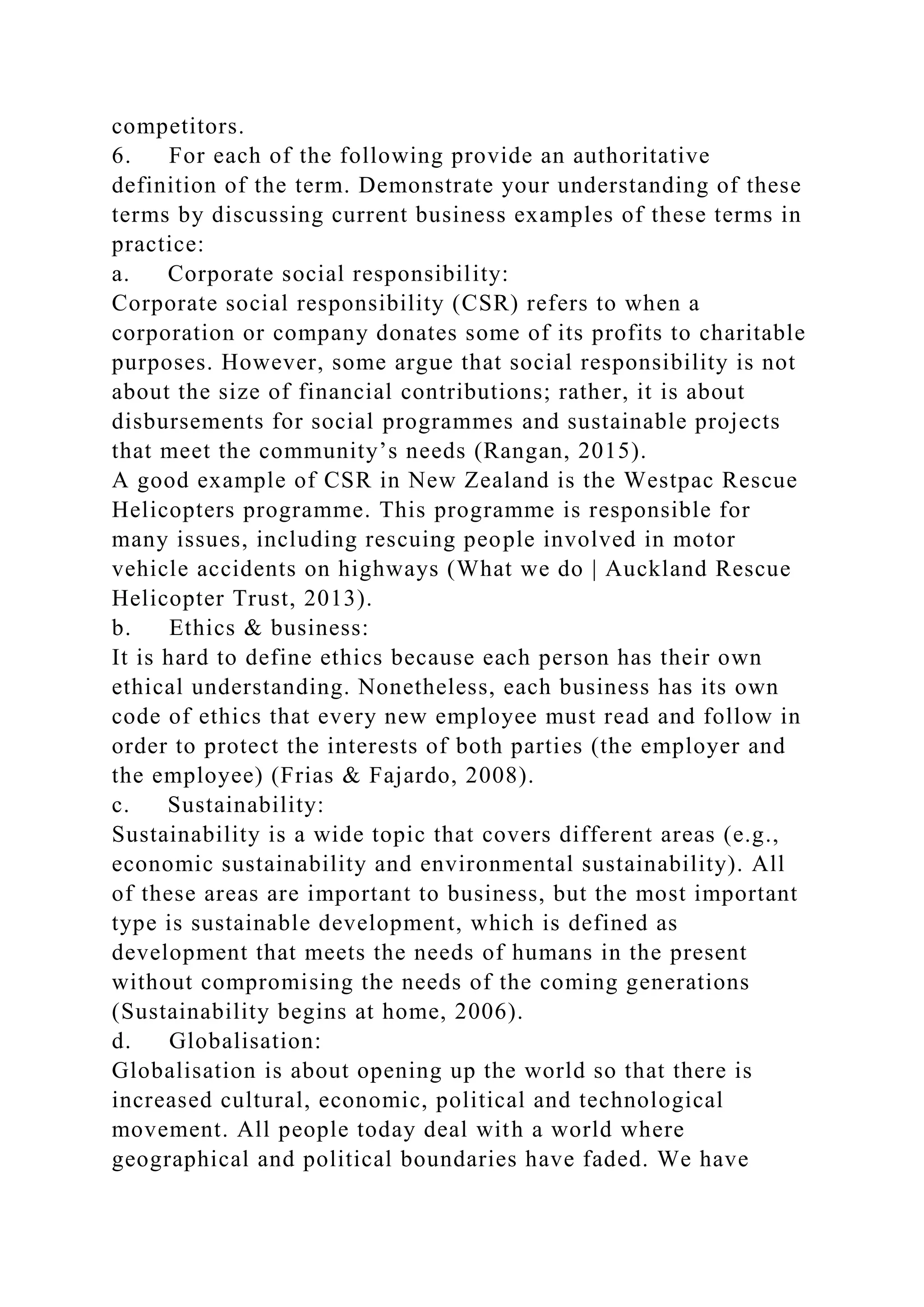 competitors.
6. For each of the following provide an authoritative
definition of the term. Demonstrate your understanding of these
terms by discussing current business examples of these terms in
practice:
a. Corporate social responsibility:
Corporate social responsibility (CSR) refers to when a
corporation or company donates some of its profits to charitable
purposes. However, some argue that social responsibility is not
about the size of financial contributions; rather, it is about
disbursements for social programmes and sustainable projects
that meet the community’s needs (Rangan, 2015).
A good example of CSR in New Zealand is the Westpac Rescue
Helicopters programme. This programme is responsible for
many issues, including rescuing people involved in motor
vehicle accidents on highways (What we do | Auckland Rescue
Helicopter Trust, 2013).
b. Ethics & business:
It is hard to define ethics because each person has their own
ethical understanding. Nonetheless, each business has its own
code of ethics that every new employee must read and follow in
order to protect the interests of both parties (the employer and
the employee) (Frias & Fajardo, 2008).
c. Sustainability:
Sustainability is a wide topic that covers different areas (e.g.,
economic sustainability and environmental sustainability). All
of these areas are important to business, but the most important
type is sustainable development, which is defined as
development that meets the needs of humans in the present
without compromising the needs of the coming generations
(Sustainability begins at home, 2006).
d. Globalisation:
Globalisation is about opening up the world so that there is
increased cultural, economic, political and technological
movement. All people today deal with a world where
geographical and political boundaries have faded. We have
 