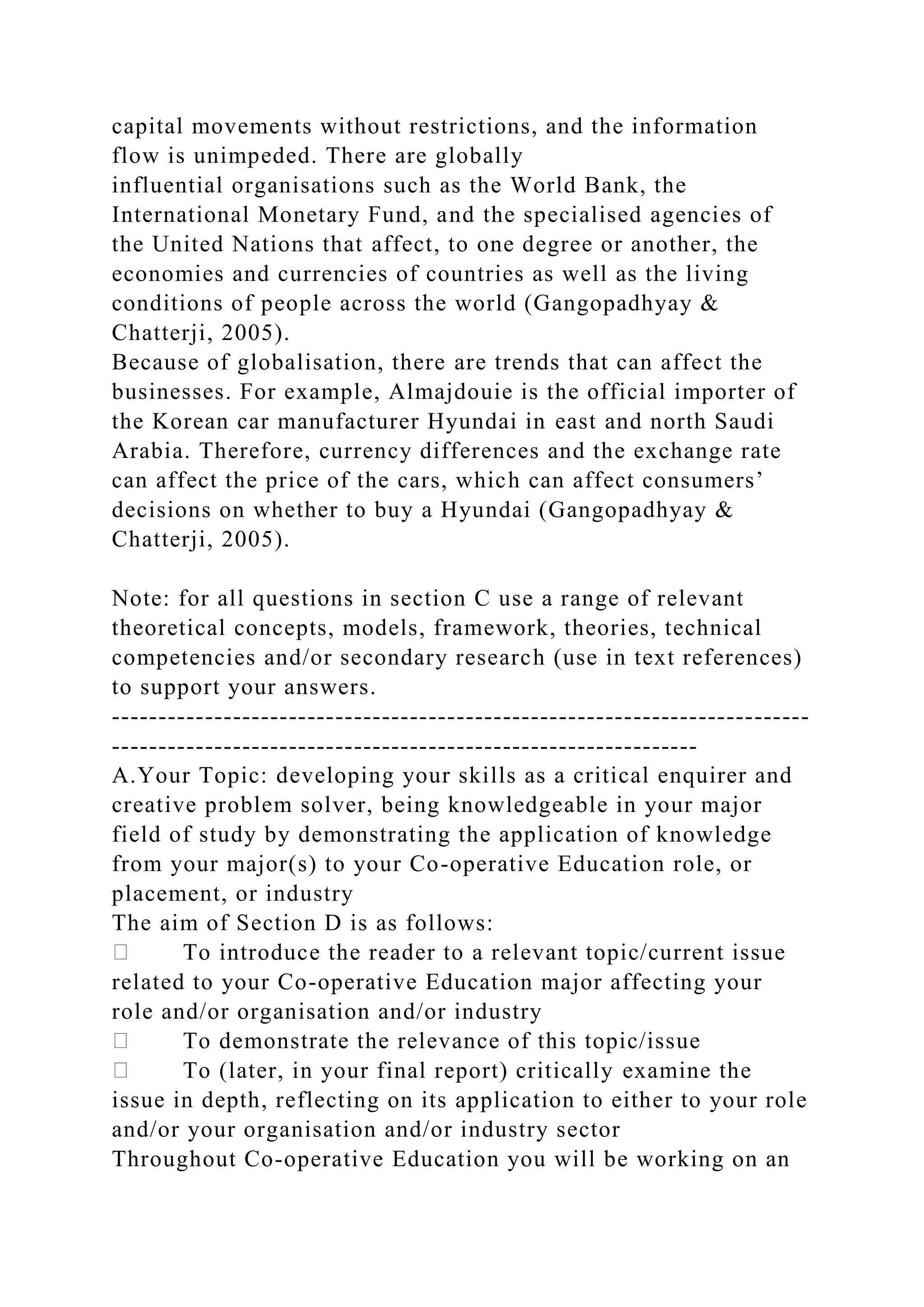 capital movements without restrictions, and the information
flow is unimpeded. There are globally
influential organisations such as the World Bank, the
International Monetary Fund, and the specialised agencies of
the United Nations that affect, to one degree or another, the
economies and currencies of countries as well as the living
conditions of people across the world (Gangopadhyay &
Chatterji, 2005).
Because of globalisation, there are trends that can affect the
businesses. For example, Almajdouie is the official importer of
the Korean car manufacturer Hyundai in east and north Saudi
Arabia. Therefore, currency differences and the exchange rate
can affect the price of the cars, which can affect consumers’
decisions on whether to buy a Hyundai (Gangopadhyay &
Chatterji, 2005).
Note: for all questions in section C use a range of relevant
theoretical concepts, models, framework, theories, technical
competencies and/or secondary research (use in text references)
to support your answers.
---------------------------------------------------------------------------
---------------------------------------------------------------
A.Your Topic: developing your skills as a critical enquirer and
creative problem solver, being knowledgeable in your major
field of study by demonstrating the application of knowledge
from your major(s) to your Co-operative Education role, or
placement, or industry
The aim of Section D is as follows:
To introduce the reader to a relevant topic/current issue
related to your Co-operative Education major affecting your
role and/or organisation and/or industry
To demonstrate the relevance of this topic/issue
To (later, in your final report) critically examine the
issue in depth, reflecting on its application to either to your role
and/or your organisation and/or industry sector
Throughout Co-operative Education you will be working on an
 