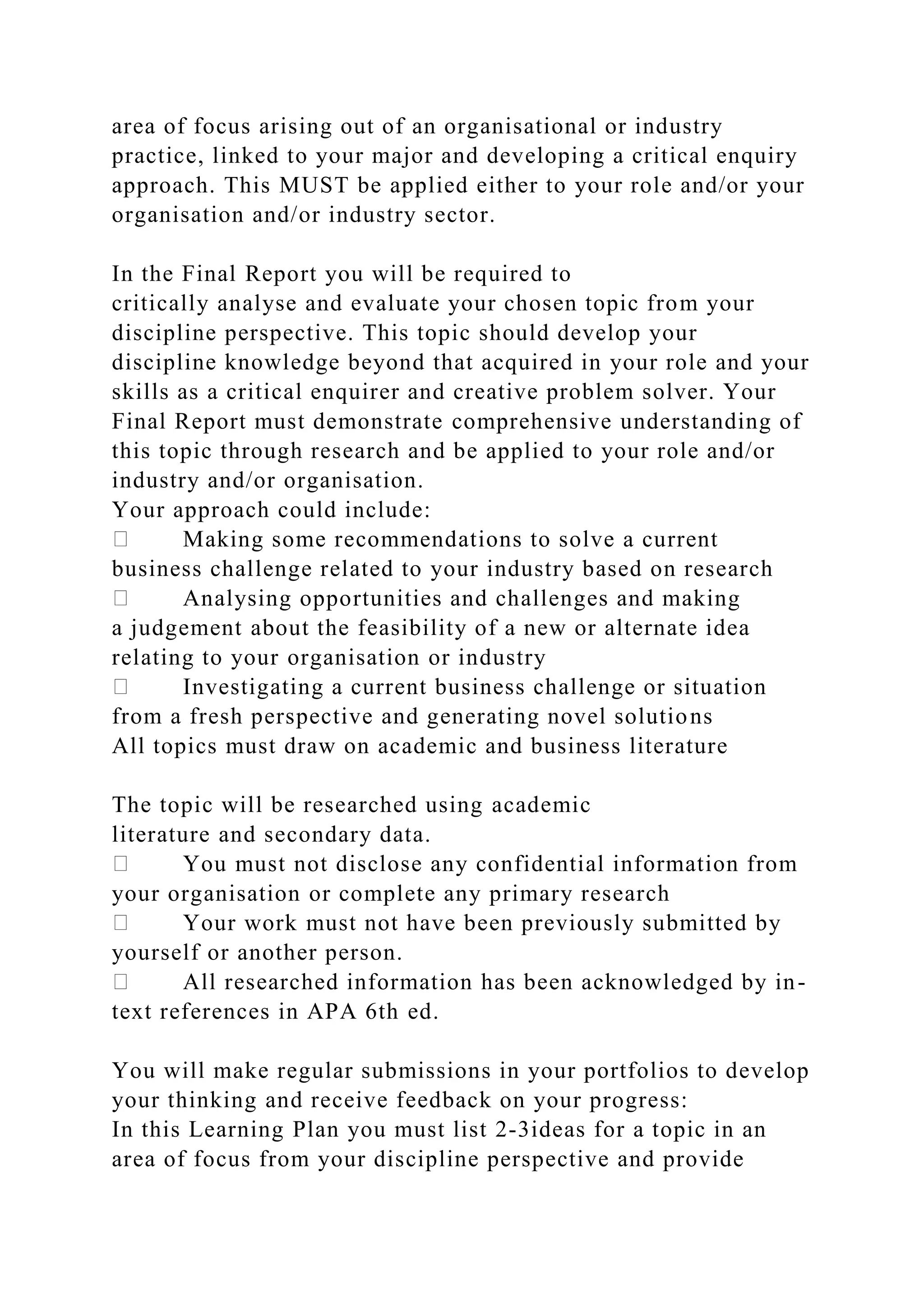 area of focus arising out of an organisational or industry
practice, linked to your major and developing a critical enquiry
approach. This MUST be applied either to your role and/or your
organisation and/or industry sector.
In the Final Report you will be required to
critically analyse and evaluate your chosen topic from your
discipline perspective. This topic should develop your
discipline knowledge beyond that acquired in your role and your
skills as a critical enquirer and creative problem solver. Your
Final Report must demonstrate comprehensive understanding of
this topic through research and be applied to your role and/or
industry and/or organisation.
Your approach could include:
Making some recommendations to solve a current
business challenge related to your industry based on research
Analysing opportunities and challenges and making
a judgement about the feasibility of a new or alternate idea
relating to your organisation or industry
Investigating a current business challenge or situation
from a fresh perspective and generating novel solutions
All topics must draw on academic and business literature
The topic will be researched using academic
literature and secondary data.
You must not disclose any confidential information from
your organisation or complete any primary research
Your work must not have been previously submitted by
yourself or another person.
All researched information has been acknowledged by in-
text references in APA 6th ed.
You will make regular submissions in your portfolios to develop
your thinking and receive feedback on your progress:
In this Learning Plan you must list 2-3ideas for a topic in an
area of focus from your discipline perspective and provide
 