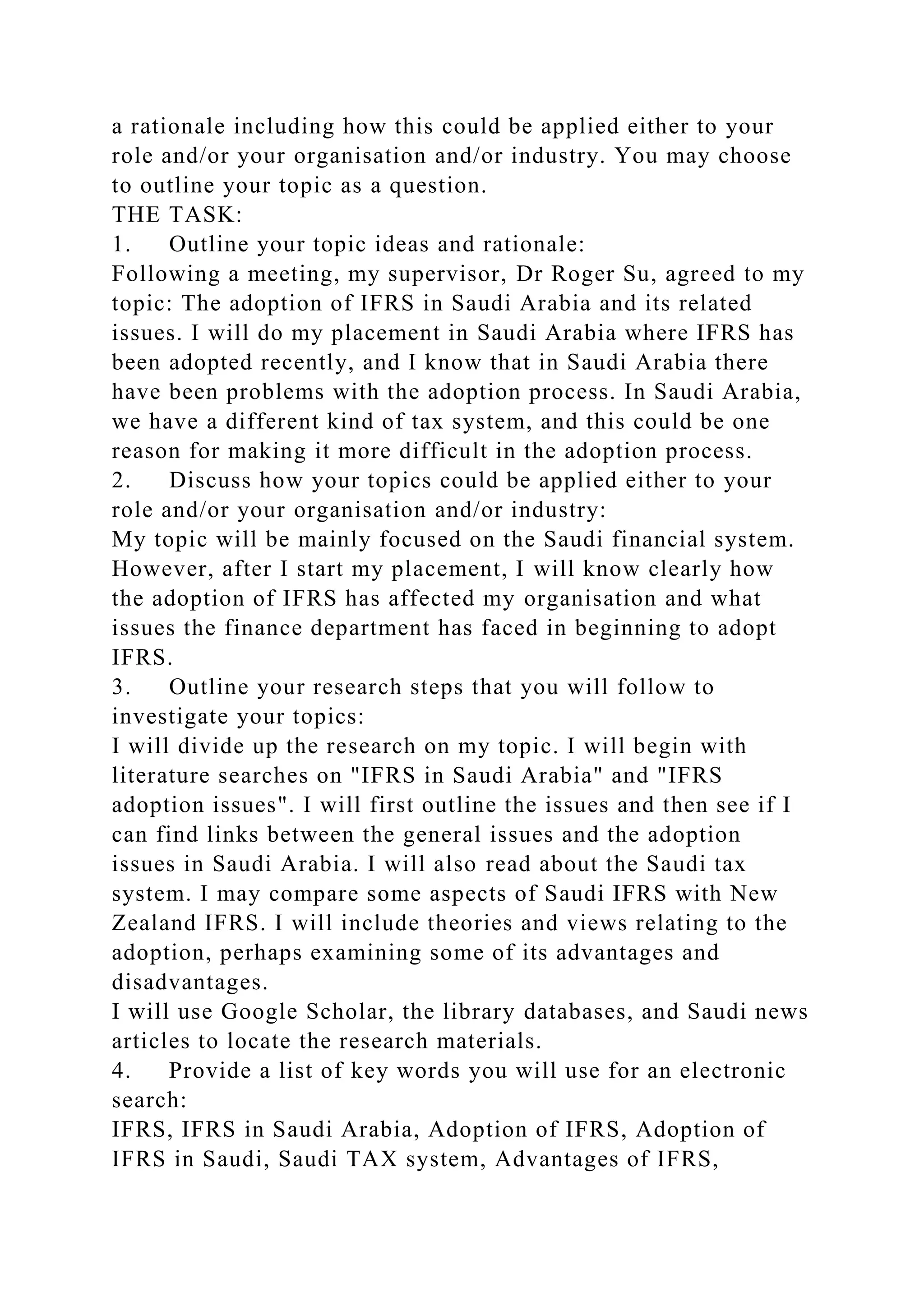 a rationale including how this could be applied either to your
role and/or your organisation and/or industry. You may choose
to outline your topic as a question.
THE TASK:
1. Outline your topic ideas and rationale:
Following a meeting, my supervisor, Dr Roger Su, agreed to my
topic: The adoption of IFRS in Saudi Arabia and its related
issues. I will do my placement in Saudi Arabia where IFRS has
been adopted recently, and I know that in Saudi Arabia there
have been problems with the adoption process. In Saudi Arabia,
we have a different kind of tax system, and this could be one
reason for making it more difficult in the adoption process.
2. Discuss how your topics could be applied either to your
role and/or your organisation and/or industry:
My topic will be mainly focused on the Saudi financial system.
However, after I start my placement, I will know clearly how
the adoption of IFRS has affected my organisation and what
issues the finance department has faced in beginning to adopt
IFRS.
3. Outline your research steps that you will follow to
investigate your topics:
I will divide up the research on my topic. I will begin with
literature searches on "IFRS in Saudi Arabia" and "IFRS
adoption issues". I will first outline the issues and then see if I
can find links between the general issues and the adoption
issues in Saudi Arabia. I will also read about the Saudi tax
system. I may compare some aspects of Saudi IFRS with New
Zealand IFRS. I will include theories and views relating to the
adoption, perhaps examining some of its advantages and
disadvantages.
I will use Google Scholar, the library databases, and Saudi news
articles to locate the research materials.
4. Provide a list of key words you will use for an electronic
search:
IFRS, IFRS in Saudi Arabia, Adoption of IFRS, Adoption of
IFRS in Saudi, Saudi TAX system, Advantages of IFRS,
 