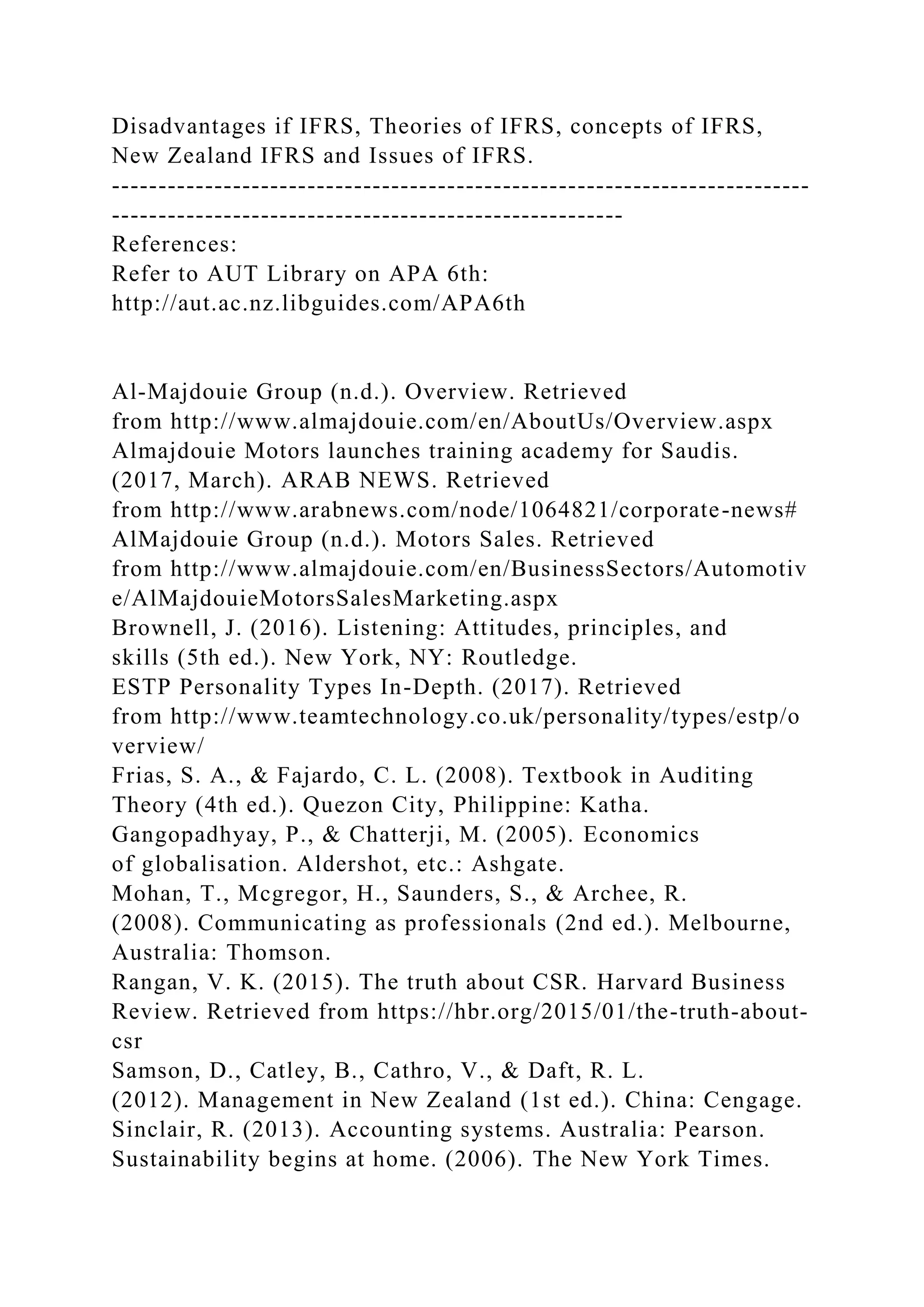 Disadvantages if IFRS, Theories of IFRS, concepts of IFRS,
New Zealand IFRS and Issues of IFRS.
---------------------------------------------------------------------------
-------------------------------------------------------
References:
Refer to AUT Library on APA 6th:
http://aut.ac.nz.libguides.com/APA6th
Al-Majdouie Group (n.d.). Overview. Retrieved
from http://www.almajdouie.com/en/AboutUs/Overview.aspx
Almajdouie Motors launches training academy for Saudis.
(2017, March). ARAB NEWS. Retrieved
from http://www.arabnews.com/node/1064821/corporate-news#
AlMajdouie Group (n.d.). Motors Sales. Retrieved
from http://www.almajdouie.com/en/BusinessSectors/Automotiv
e/AlMajdouieMotorsSalesMarketing.aspx
Brownell, J. (2016). Listening: Attitudes, principles, and
skills (5th ed.). New York, NY: Routledge.
ESTP Personality Types In-Depth. (2017). Retrieved
from http://www.teamtechnology.co.uk/personality/types/estp/o
verview/
Frias, S. A., & Fajardo, C. L. (2008). Textbook in Auditing
Theory (4th ed.). Quezon City, Philippine: Katha.
Gangopadhyay, P., & Chatterji, M. (2005). Economics
of globalisation. Aldershot, etc.: Ashgate.
Mohan, T., Mcgregor, H., Saunders, S., & Archee, R.
(2008). Communicating as professionals (2nd ed.). Melbourne,
Australia: Thomson.
Rangan, V. K. (2015). The truth about CSR. Harvard Business
Review. Retrieved from https://hbr.org/2015/01/the-truth-about-
csr
Samson, D., Catley, B., Cathro, V., & Daft, R. L.
(2012). Management in New Zealand (1st ed.). China: Cengage.
Sinclair, R. (2013). Accounting systems. Australia: Pearson.
Sustainability begins at home. (2006). The New York Times.
 
