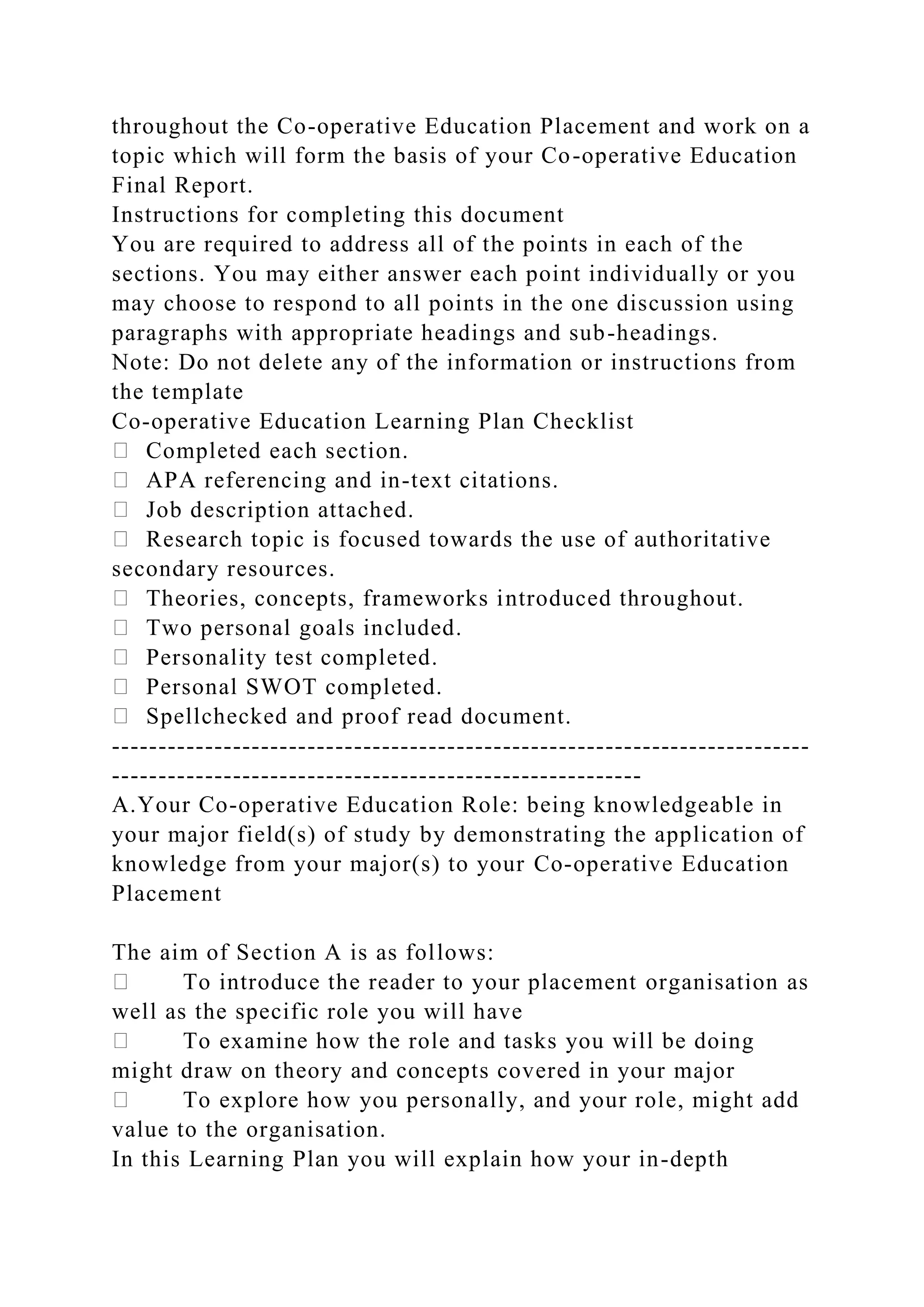 throughout the Co-operative Education Placement and work on a
topic which will form the basis of your Co-operative Education
Final Report.
Instructions for completing this document
You are required to address all of the points in each of the
sections. You may either answer each point individually or you
may choose to respond to all points in the one discussion using
paragraphs with appropriate headings and sub-headings.
Note: Do not delete any of the information or instructions from
the template
Co-operative Education Learning Plan Checklist
Completed each section.
APA referencing and in-text citations.
Job description attached.
Research topic is focused towards the use of authoritative
secondary resources.
Theories, concepts, frameworks introduced throughout.
Two personal goals included.
Personality test completed.
Personal SWOT completed.
Spellchecked and proof read document.
---------------------------------------------------------------------------
---------------------------------------------------------
A.Your Co-operative Education Role: being knowledgeable in
your major field(s) of study by demonstrating the application of
knowledge from your major(s) to your Co-operative Education
Placement
The aim of Section A is as follows:
To introduce the reader to your placement organisation as
well as the specific role you will have
To examine how the role and tasks you will be doing
might draw on theory and concepts covered in your major
To explore how you personally, and your role, might add
value to the organisation.
In this Learning Plan you will explain how your in-depth
 