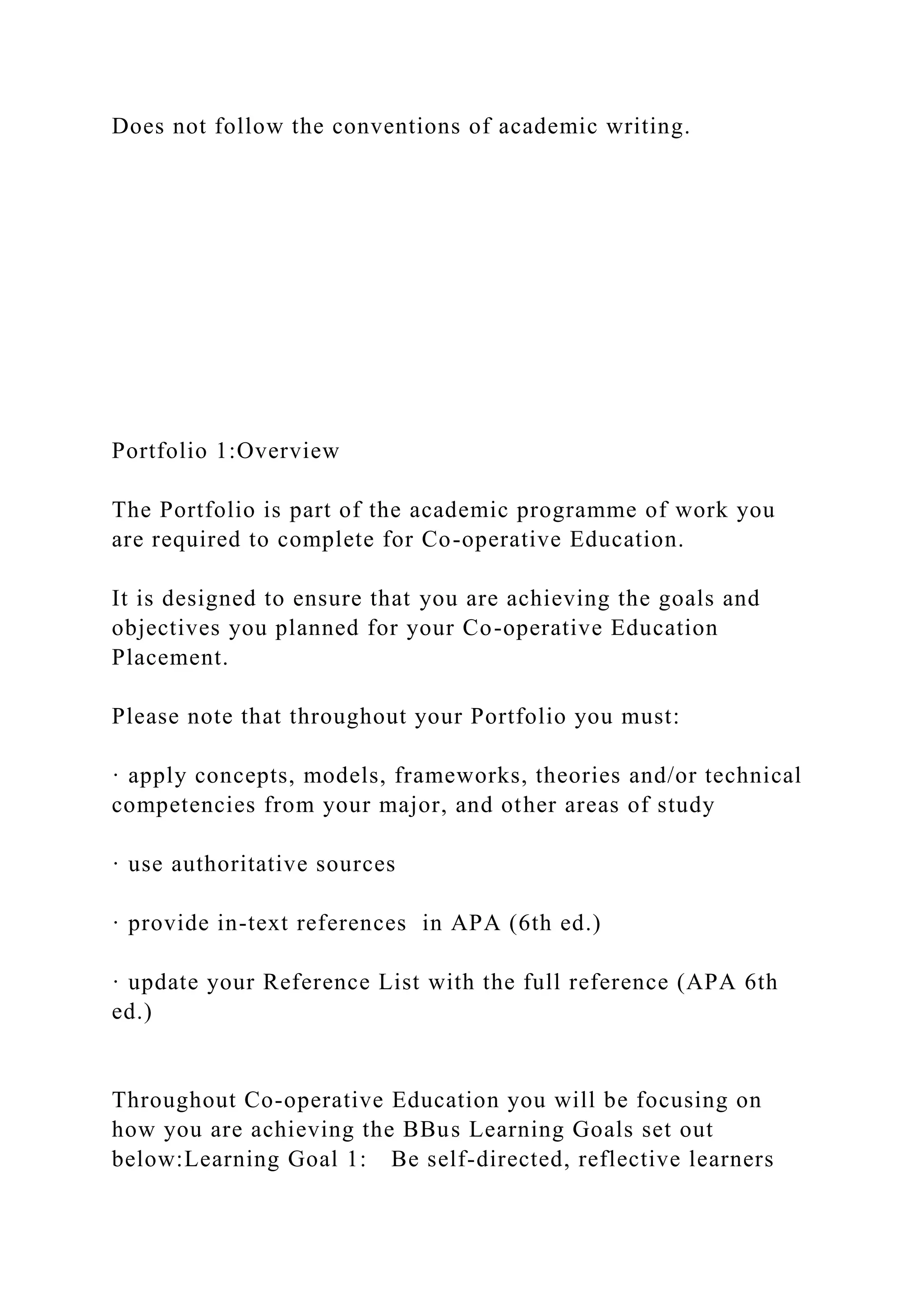 Does not follow the conventions of academic writing.
Portfolio 1:Overview
The Portfolio is part of the academic programme of work you
are required to complete for Co-operative Education.
It is designed to ensure that you are achieving the goals and
objectives you planned for your Co-operative Education
Placement.
Please note that throughout your Portfolio you must:
· apply concepts, models, frameworks, theories and/or technical
competencies from your major, and other areas of study
· use authoritative sources
· provide in-text references in APA (6th ed.)
· update your Reference List with the full reference (APA 6th
ed.)
Throughout Co-operative Education you will be focusing on
how you are achieving the BBus Learning Goals set out
below:Learning Goal 1: Be self-directed, reflective learners
 