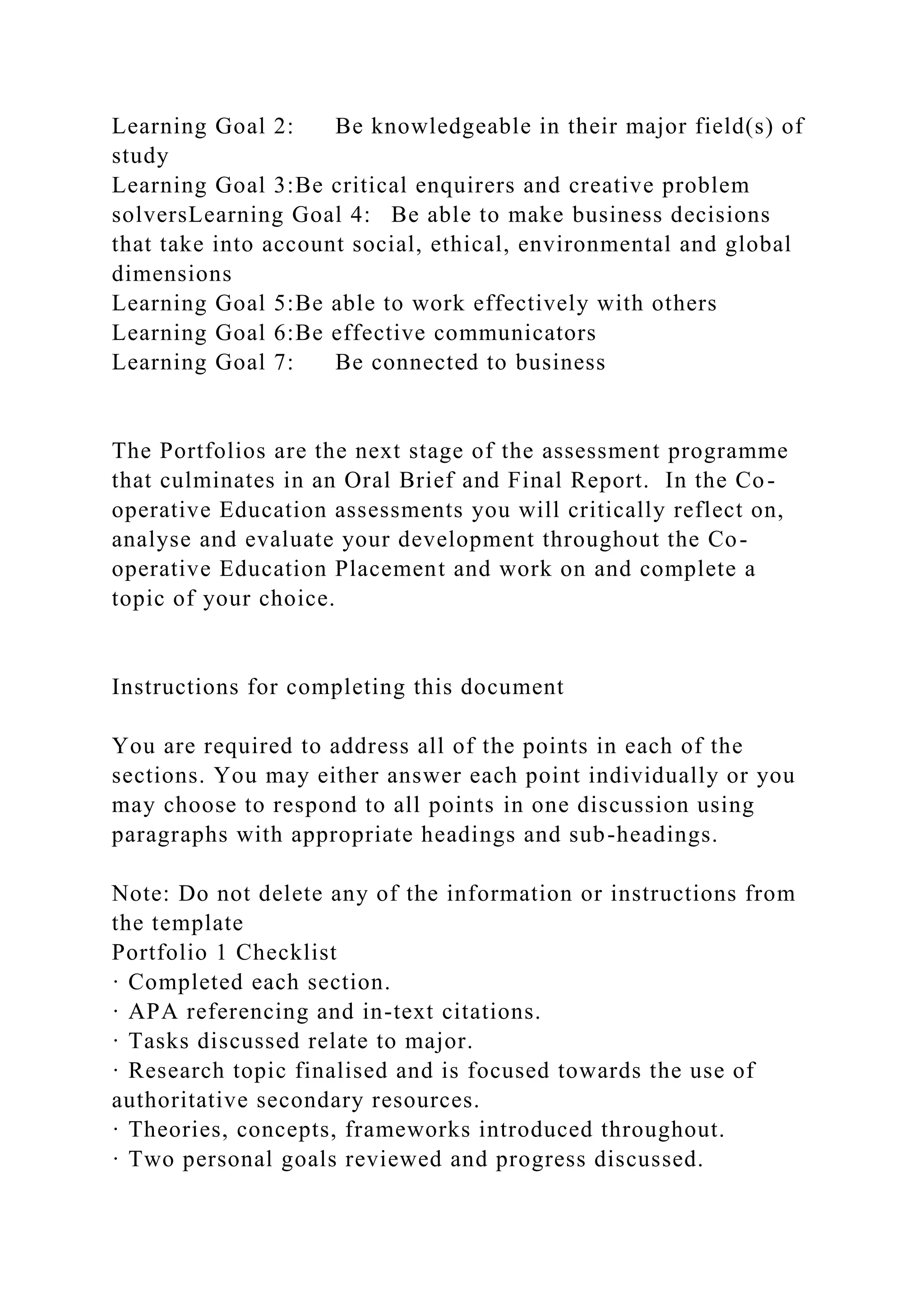 Learning Goal 2: Be knowledgeable in their major field(s) of
study
Learning Goal 3:Be critical enquirers and creative problem
solversLearning Goal 4: Be able to make business decisions
that take into account social, ethical, environmental and global
dimensions
Learning Goal 5:Be able to work effectively with others
Learning Goal 6:Be effective communicators
Learning Goal 7: Be connected to business
The Portfolios are the next stage of the assessment programme
that culminates in an Oral Brief and Final Report. In the Co-
operative Education assessments you will critically reflect on,
analyse and evaluate your development throughout the Co-
operative Education Placement and work on and complete a
topic of your choice.
Instructions for completing this document
You are required to address all of the points in each of the
sections. You may either answer each point individually or you
may choose to respond to all points in one discussion using
paragraphs with appropriate headings and sub-headings.
Note: Do not delete any of the information or instructions from
the template
Portfolio 1 Checklist
· Completed each section.
· APA referencing and in-text citations.
· Tasks discussed relate to major.
· Research topic finalised and is focused towards the use of
authoritative secondary resources.
· Theories, concepts, frameworks introduced throughout.
· Two personal goals reviewed and progress discussed.
 