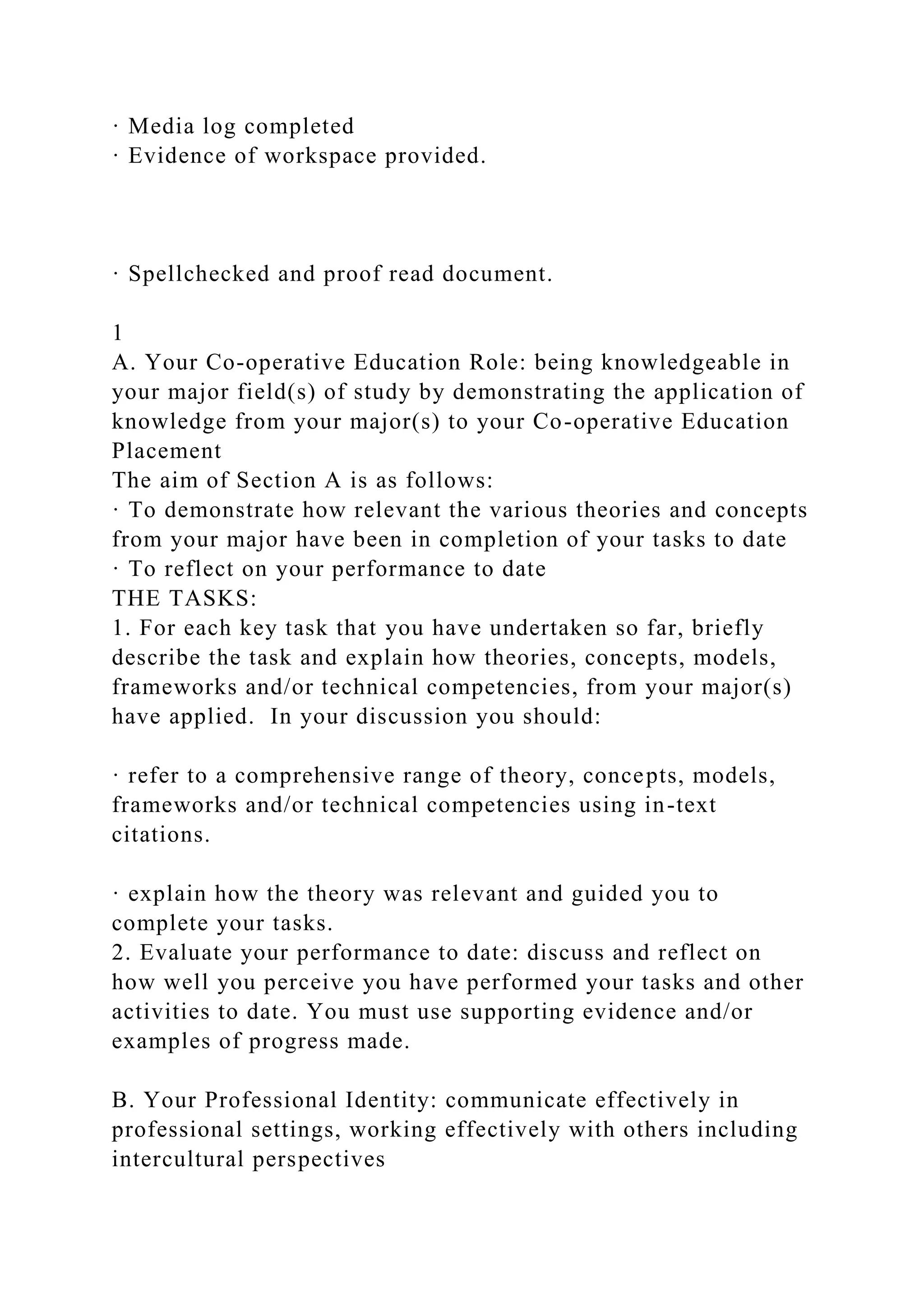 · Media log completed
· Evidence of workspace provided.
· Spellchecked and proof read document.
1
A. Your Co-operative Education Role: being knowledgeable in
your major field(s) of study by demonstrating the application of
knowledge from your major(s) to your Co-operative Education
Placement
The aim of Section A is as follows:
· To demonstrate how relevant the various theories and concepts
from your major have been in completion of your tasks to date
· To reflect on your performance to date
THE TASKS:
1. For each key task that you have undertaken so far, briefly
describe the task and explain how theories, concepts, models,
frameworks and/or technical competencies, from your major(s)
have applied. In your discussion you should:
· refer to a comprehensive range of theory, concepts, models,
frameworks and/or technical competencies using in-text
citations.
· explain how the theory was relevant and guided you to
complete your tasks.
2. Evaluate your performance to date: discuss and reflect on
how well you perceive you have performed your tasks and other
activities to date. You must use supporting evidence and/or
examples of progress made.
B. Your Professional Identity: communicate effectively in
professional settings, working effectively with others including
intercultural perspectives
 