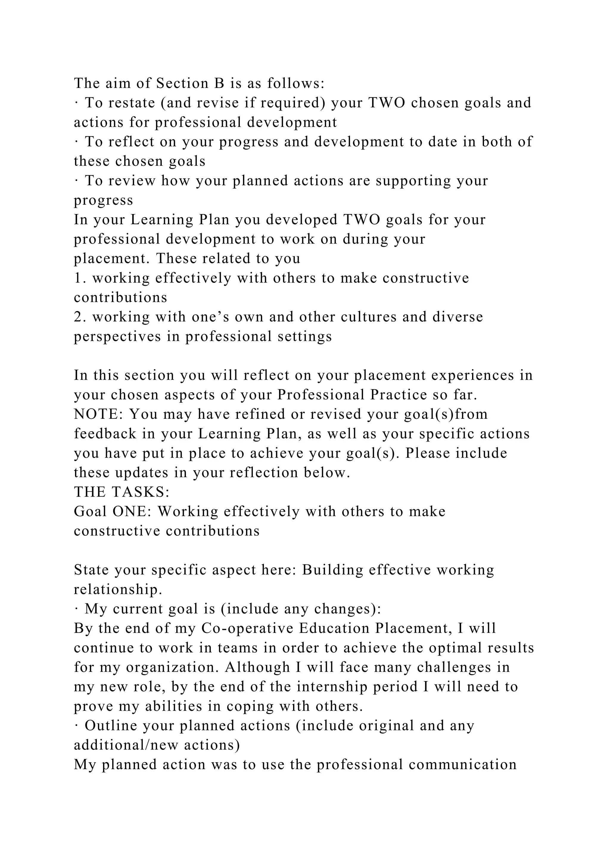 The aim of Section B is as follows:
· To restate (and revise if required) your TWO chosen goals and
actions for professional development
· To reflect on your progress and development to date in both of
these chosen goals
· To review how your planned actions are supporting your
progress
In your Learning Plan you developed TWO goals for your
professional development to work on during your
placement. These related to you
1. working effectively with others to make constructive
contributions
2. working with one’s own and other cultures and diverse
perspectives in professional settings
In this section you will reflect on your placement experiences in
your chosen aspects of your Professional Practice so far.
NOTE: You may have refined or revised your goal(s)from
feedback in your Learning Plan, as well as your specific actions
you have put in place to achieve your goal(s). Please include
these updates in your reflection below.
THE TASKS:
Goal ONE: Working effectively with others to make
constructive contributions
State your specific aspect here: Building effective working
relationship.
· My current goal is (include any changes):
By the end of my Co-operative Education Placement, I will
continue to work in teams in order to achieve the optimal results
for my organization. Although I will face many challenges in
my new role, by the end of the internship period I will need to
prove my abilities in coping with others.
· Outline your planned actions (include original and any
additional/new actions)
My planned action was to use the professional communication
 
