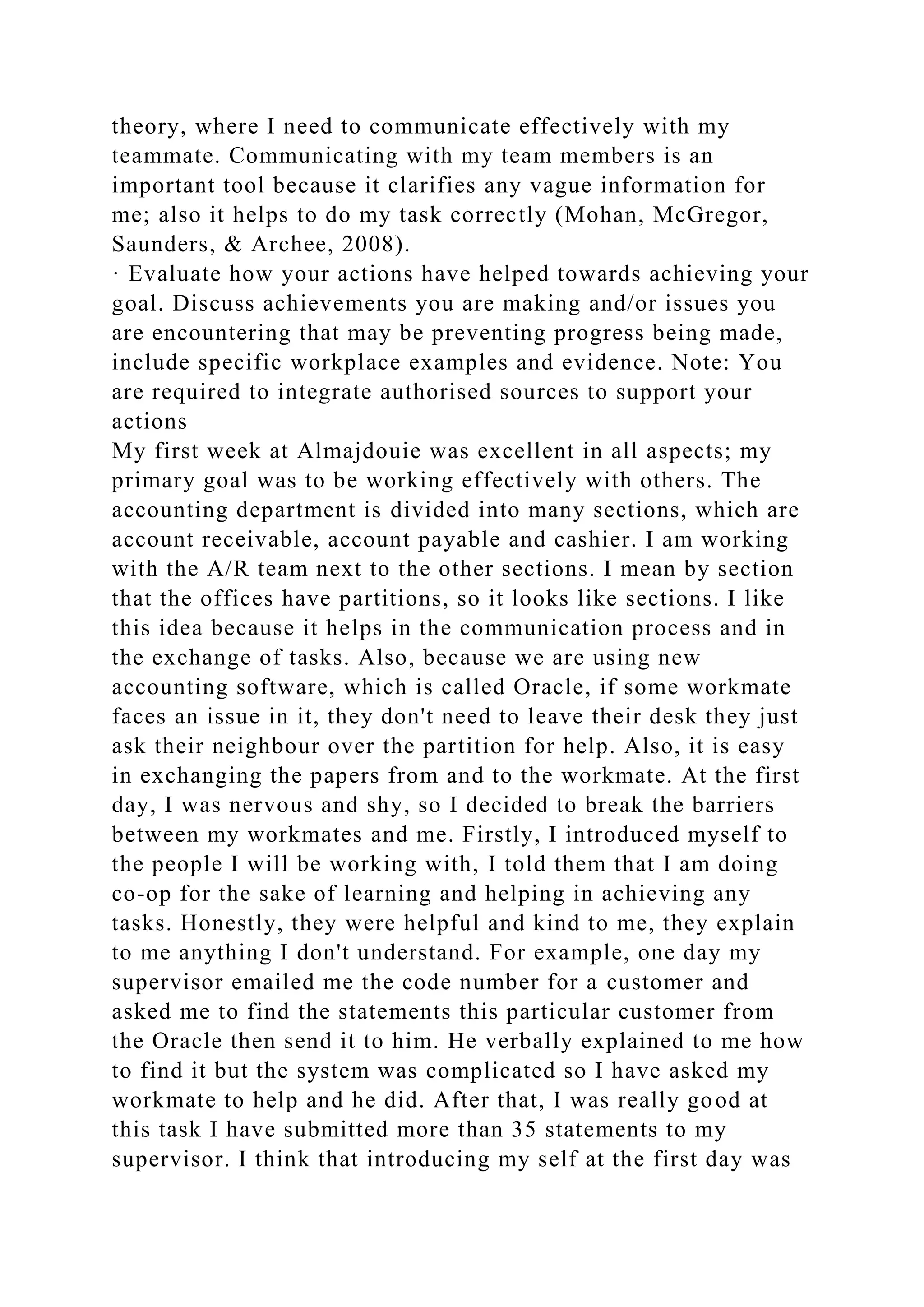 theory, where I need to communicate effectively with my
teammate. Communicating with my team members is an
important tool because it clarifies any vague information for
me; also it helps to do my task correctly (Mohan, McGregor,
Saunders, & Archee, 2008).
· Evaluate how your actions have helped towards achieving your
goal. Discuss achievements you are making and/or issues you
are encountering that may be preventing progress being made,
include specific workplace examples and evidence. Note: You
are required to integrate authorised sources to support your
actions
My first week at Almajdouie was excellent in all aspects; my
primary goal was to be working effectively with others. The
accounting department is divided into many sections, which are
account receivable, account payable and cashier. I am working
with the A/R team next to the other sections. I mean by section
that the offices have partitions, so it looks like sections. I like
this idea because it helps in the communication process and in
the exchange of tasks. Also, because we are using new
accounting software, which is called Oracle, if some workmate
faces an issue in it, they don't need to leave their desk they just
ask their neighbour over the partition for help. Also, it is easy
in exchanging the papers from and to the workmate. At the first
day, I was nervous and shy, so I decided to break the barriers
between my workmates and me. Firstly, I introduced myself to
the people I will be working with, I told them that I am doing
co-op for the sake of learning and helping in achieving any
tasks. Honestly, they were helpful and kind to me, they explain
to me anything I don't understand. For example, one day my
supervisor emailed me the code number for a customer and
asked me to find the statements this particular customer from
the Oracle then send it to him. He verbally explained to me how
to find it but the system was complicated so I have asked my
workmate to help and he did. After that, I was really good at
this task I have submitted more than 35 statements to my
supervisor. I think that introducing my self at the first day was
 