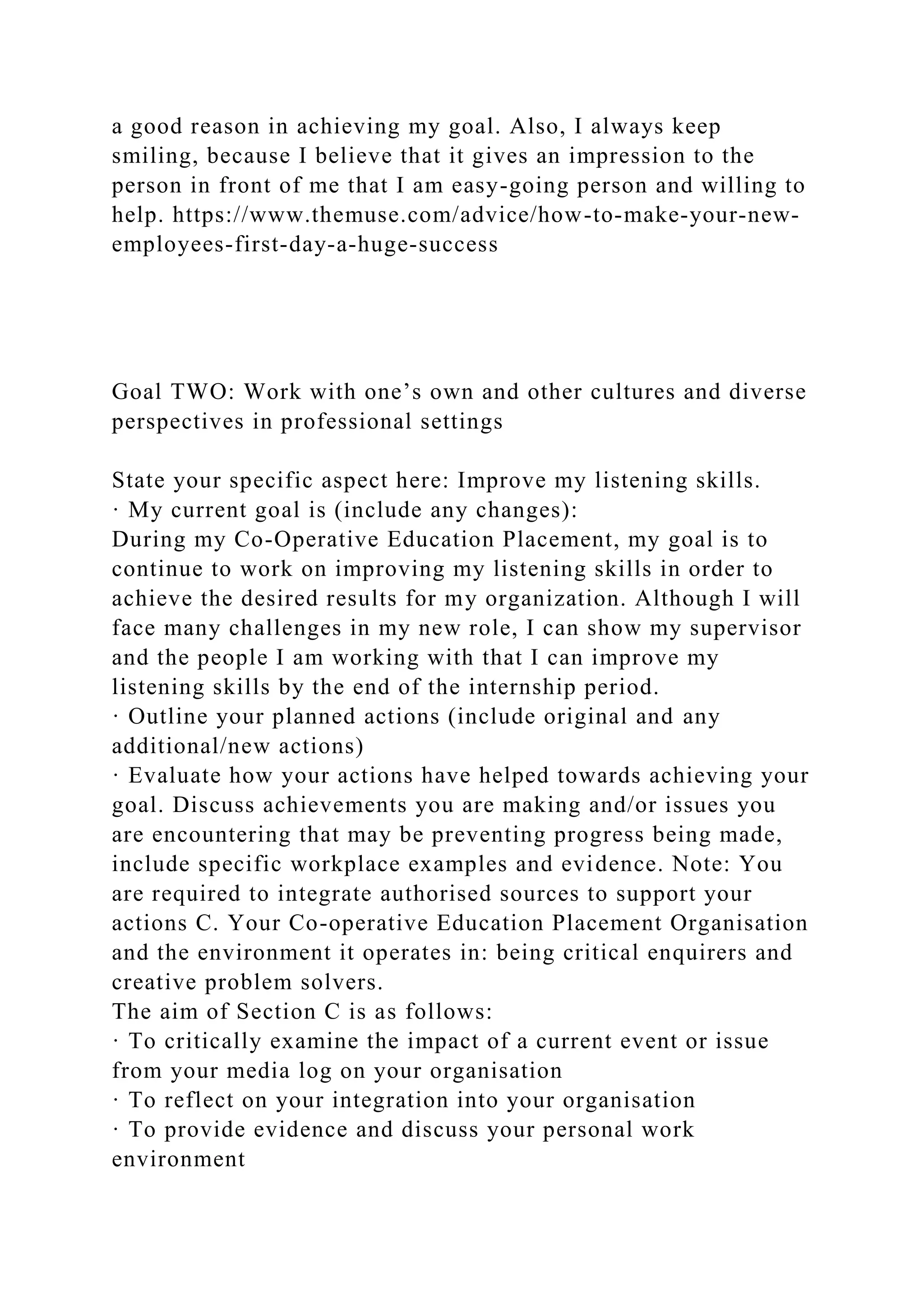 a good reason in achieving my goal. Also, I always keep
smiling, because I believe that it gives an impression to the
person in front of me that I am easy-going person and willing to
help. https://www.themuse.com/advice/how-to-make-your-new-
employees-first-day-a-huge-success
Goal TWO: Work with one’s own and other cultures and diverse
perspectives in professional settings
State your specific aspect here: Improve my listening skills.
· My current goal is (include any changes):
During my Co-Operative Education Placement, my goal is to
continue to work on improving my listening skills in order to
achieve the desired results for my organization. Although I will
face many challenges in my new role, I can show my supervisor
and the people I am working with that I can improve my
listening skills by the end of the internship period.
· Outline your planned actions (include original and any
additional/new actions)
· Evaluate how your actions have helped towards achieving your
goal. Discuss achievements you are making and/or issues you
are encountering that may be preventing progress being made,
include specific workplace examples and evidence. Note: You
are required to integrate authorised sources to support your
actions C. Your Co-operative Education Placement Organisation
and the environment it operates in: being critical enquirers and
creative problem solvers.
The aim of Section C is as follows:
· To critically examine the impact of a current event or issue
from your media log on your organisation
· To reflect on your integration into your organisation
· To provide evidence and discuss your personal work
environment
 