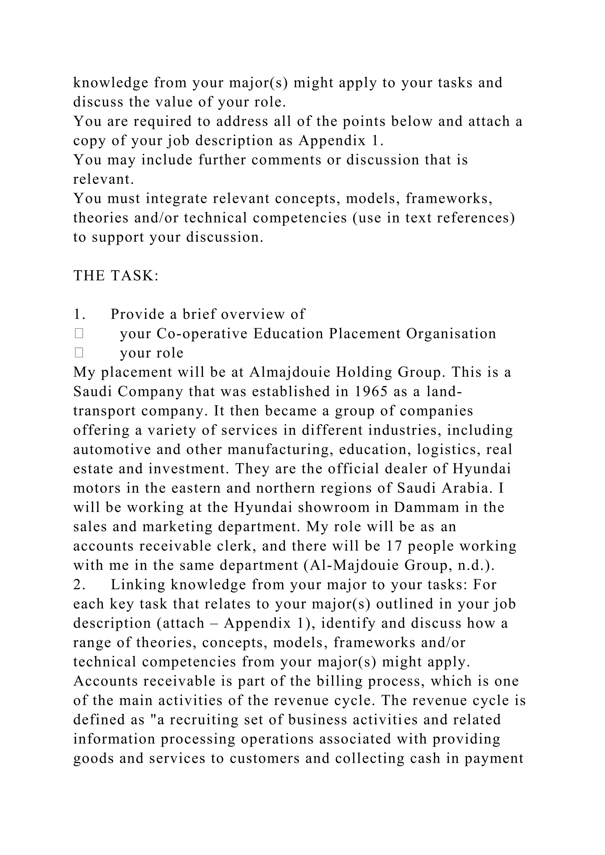 knowledge from your major(s) might apply to your tasks and
discuss the value of your role.
You are required to address all of the points below and attach a
copy of your job description as Appendix 1.
You may include further comments or discussion that is
relevant.
You must integrate relevant concepts, models, frameworks,
theories and/or technical competencies (use in text references)
to support your discussion.
THE TASK:
1. Provide a brief overview of
your Co-operative Education Placement Organisation
your role
My placement will be at Almajdouie Holding Group. This is a
Saudi Company that was established in 1965 as a land-
transport company. It then became a group of companies
offering a variety of services in different industries, including
automotive and other manufacturing, education, logistics, real
estate and investment. They are the official dealer of Hyundai
motors in the eastern and northern regions of Saudi Arabia. I
will be working at the Hyundai showroom in Dammam in the
sales and marketing department. My role will be as an
accounts receivable clerk, and there will be 17 people working
with me in the same department (Al-Majdouie Group, n.d.).
2. Linking knowledge from your major to your tasks: For
each key task that relates to your major(s) outlined in your job
description (attach – Appendix 1), identify and discuss how a
range of theories, concepts, models, frameworks and/or
technical competencies from your major(s) might apply.
Accounts receivable is part of the billing process, which is one
of the main activities of the revenue cycle. The revenue cycle is
defined as "a recruiting set of business activities and related
information processing operations associated with providing
goods and services to customers and collecting cash in payment
 