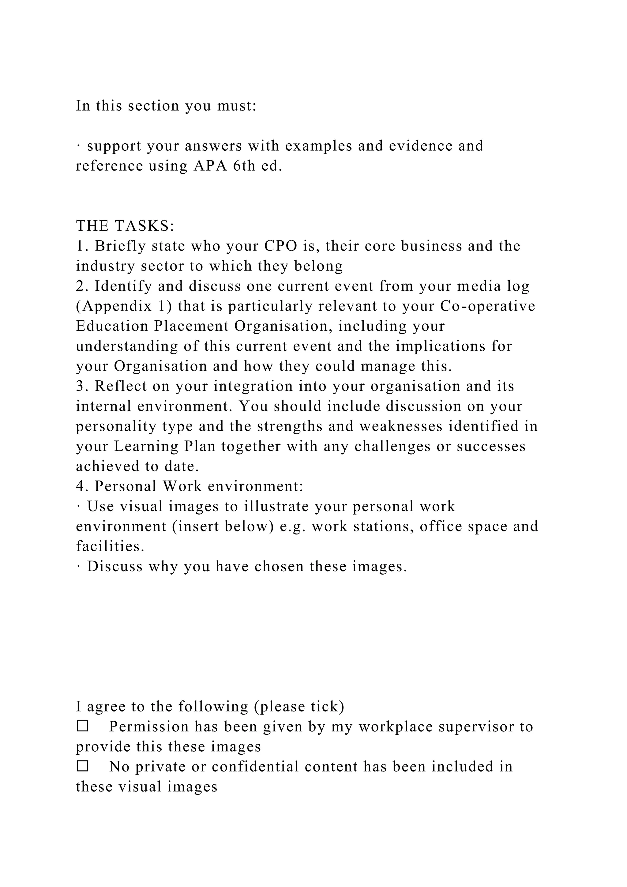 In this section you must:
· support your answers with examples and evidence and
reference using APA 6th ed.
THE TASKS:
1. Briefly state who your CPO is, their core business and the
industry sector to which they belong
2. Identify and discuss one current event from your media log
(Appendix 1) that is particularly relevant to your Co-operative
Education Placement Organisation, including your
understanding of this current event and the implications for
your Organisation and how they could manage this.
3. Reflect on your integration into your organisation and its
internal environment. You should include discussion on your
personality type and the strengths and weaknesses identified in
your Learning Plan together with any challenges or successes
achieved to date.
4. Personal Work environment:
· Use visual images to illustrate your personal work
environment (insert below) e.g. work stations, office space and
facilities.
· Discuss why you have chosen these images.
I agree to the following (please tick)
☐ Permission has been given by my workplace supervisor to
provide this these images
☐ No private or confidential content has been included in
these visual images
 