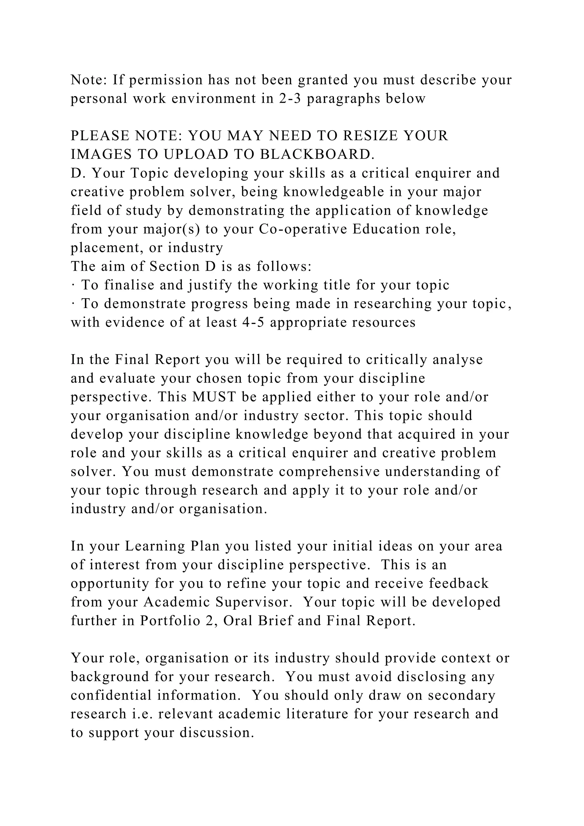 Note: If permission has not been granted you must describe your
personal work environment in 2-3 paragraphs below
PLEASE NOTE: YOU MAY NEED TO RESIZE YOUR
IMAGES TO UPLOAD TO BLACKBOARD.
D. Your Topic developing your skills as a critical enquirer and
creative problem solver, being knowledgeable in your major
field of study by demonstrating the application of knowledge
from your major(s) to your Co-operative Education role,
placement, or industry
The aim of Section D is as follows:
· To finalise and justify the working title for your topic
· To demonstrate progress being made in researching your topic,
with evidence of at least 4-5 appropriate resources
In the Final Report you will be required to critically analyse
and evaluate your chosen topic from your discipline
perspective. This MUST be applied either to your role and/or
your organisation and/or industry sector. This topic should
develop your discipline knowledge beyond that acquired in your
role and your skills as a critical enquirer and creative problem
solver. You must demonstrate comprehensive understanding of
your topic through research and apply it to your role and/or
industry and/or organisation.
In your Learning Plan you listed your initial ideas on your area
of interest from your discipline perspective. This is an
opportunity for you to refine your topic and receive feedback
from your Academic Supervisor. Your topic will be developed
further in Portfolio 2, Oral Brief and Final Report.
Your role, organisation or its industry should provide context or
background for your research. You must avoid disclosing any
confidential information. You should only draw on secondary
research i.e. relevant academic literature for your research and
to support your discussion.
 