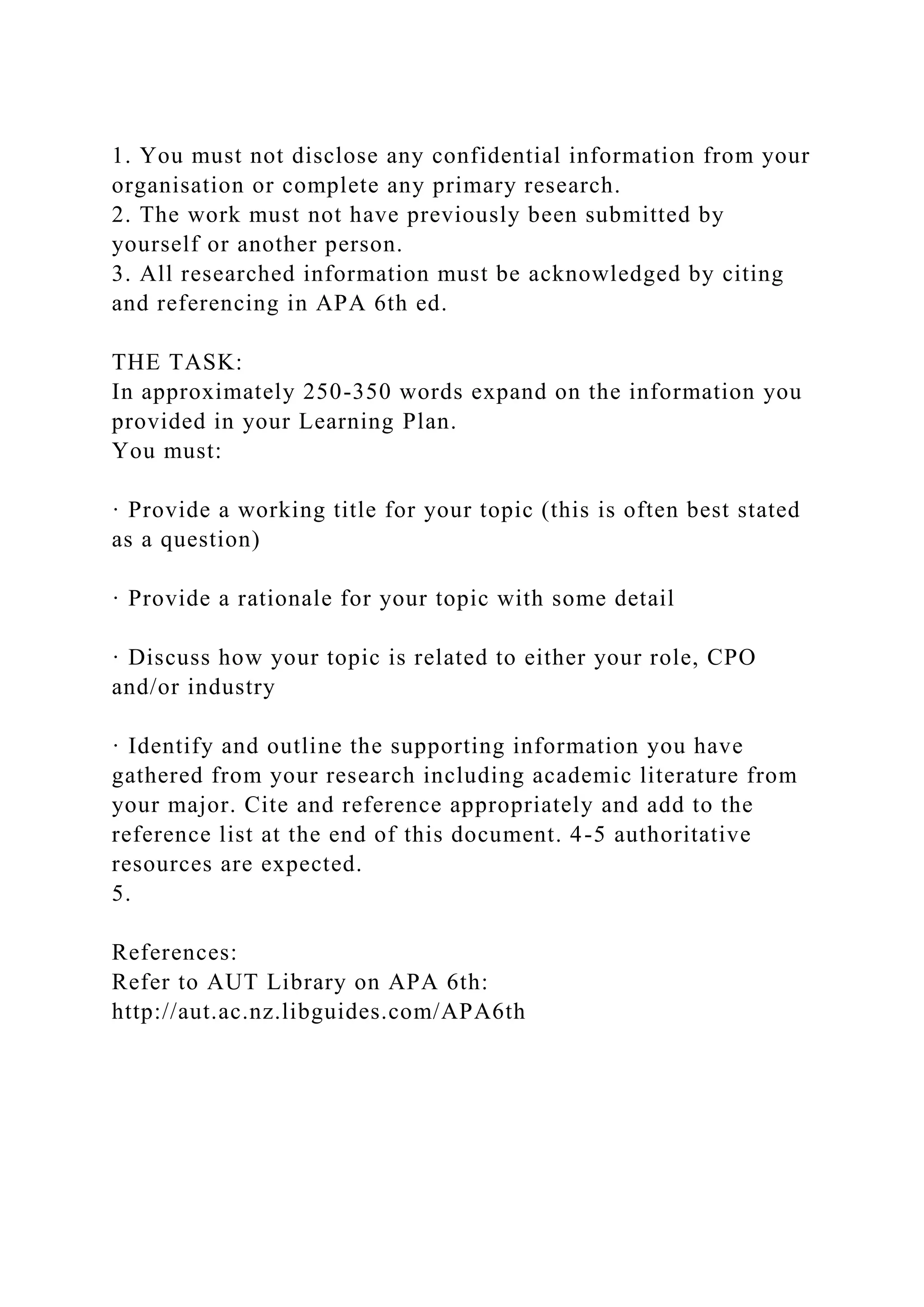 1. You must not disclose any confidential information from your
organisation or complete any primary research.
2. The work must not have previously been submitted by
yourself or another person.
3. All researched information must be acknowledged by citing
and referencing in APA 6th ed.
THE TASK:
In approximately 250-350 words expand on the information you
provided in your Learning Plan.
You must:
· Provide a working title for your topic (this is often best stated
as a question)
· Provide a rationale for your topic with some detail
· Discuss how your topic is related to either your role, CPO
and/or industry
· Identify and outline the supporting information you have
gathered from your research including academic literature from
your major. Cite and reference appropriately and add to the
reference list at the end of this document. 4-5 authoritative
resources are expected.
5.
References:
Refer to AUT Library on APA 6th:
http://aut.ac.nz.libguides.com/APA6th
 