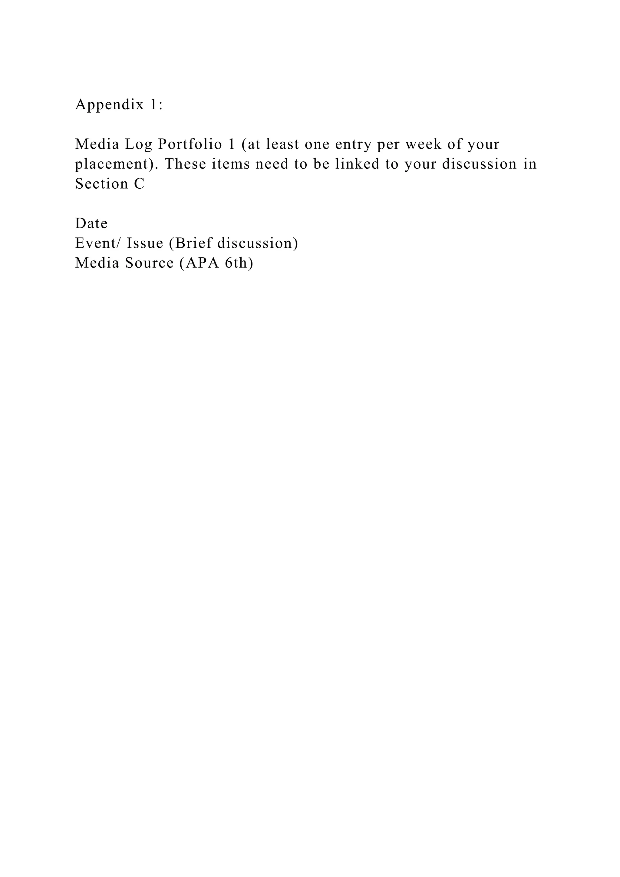 Appendix 1:
Media Log Portfolio 1 (at least one entry per week of your
placement). These items need to be linked to your discussion in
Section C
Date
Event/ Issue (Brief discussion)
Media Source (APA 6th)
 