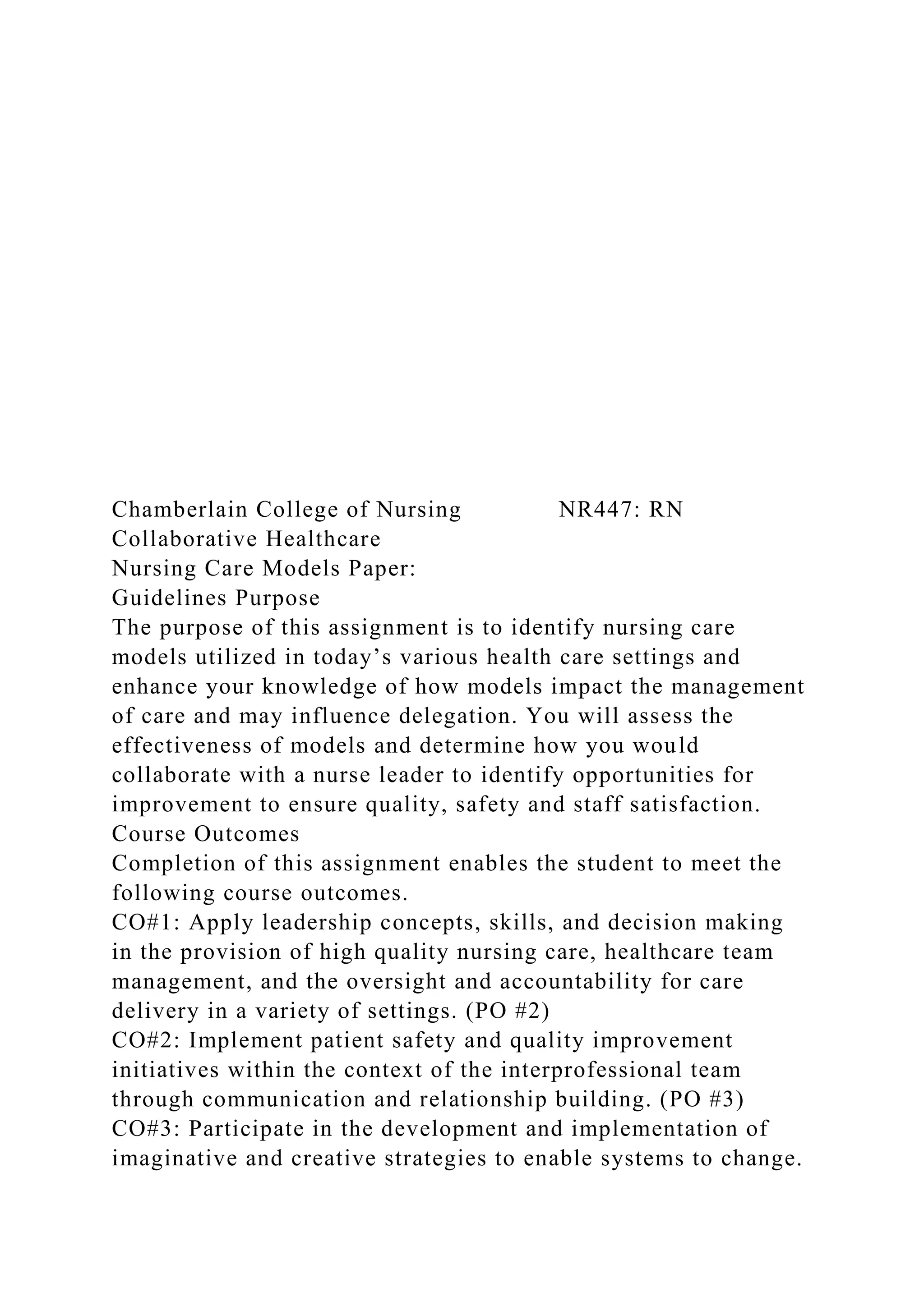 Chamberlain College of Nursing NR447: RN
Collaborative Healthcare
Nursing Care Models Paper:
Guidelines Purpose
The purpose of this assignment is to identify nursing care
models utilized in today’s various health care settings and
enhance your knowledge of how models impact the management
of care and may influence delegation. You will assess the
effectiveness of models and determine how you would
collaborate with a nurse leader to identify opportunities for
improvement to ensure quality, safety and staff satisfaction.
Course Outcomes
Completion of this assignment enables the student to meet the
following course outcomes.
CO#1: Apply leadership concepts, skills, and decision making
in the provision of high quality nursing care, healthcare team
management, and the oversight and accountability for care
delivery in a variety of settings. (PO #2)
CO#2: Implement patient safety and quality improvement
initiatives within the context of the interprofessional team
through communication and relationship building. (PO #3)
CO#3: Participate in the development and implementation of
imaginative and creative strategies to enable systems to change.
 