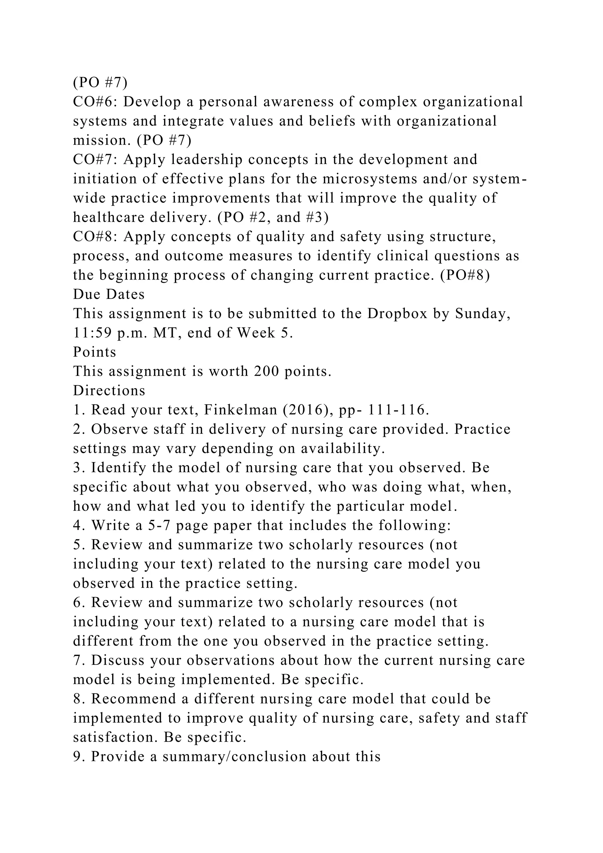 (PO #7)
CO#6: Develop a personal awareness of complex organizational
systems and integrate values and beliefs with organizational
mission. (PO #7)
CO#7: Apply leadership concepts in the development and
initiation of effective plans for the microsystems and/or system-
wide practice improvements that will improve the quality of
healthcare delivery. (PO #2, and #3)
CO#8: Apply concepts of quality and safety using structure,
process, and outcome measures to identify clinical questions as
the beginning process of changing current practice. (PO#8)
Due Dates
This assignment is to be submitted to the Dropbox by Sunday,
11:59 p.m. MT, end of Week 5.
Points
This assignment is worth 200 points.
Directions
1. Read your text, Finkelman (2016), pp- 111-116.
2. Observe staff in delivery of nursing care provided. Practice
settings may vary depending on availability.
3. Identify the model of nursing care that you observed. Be
specific about what you observed, who was doing what, when,
how and what led you to identify the particular model.
4. Write a 5-7 page paper that includes the following:
5. Review and summarize two scholarly resources (not
including your text) related to the nursing care model you
observed in the practice setting.
6. Review and summarize two scholarly resources (not
including your text) related to a nursing care model that is
different from the one you observed in the practice setting.
7. Discuss your observations about how the current nursing care
model is being implemented. Be specific.
8. Recommend a different nursing care model that could be
implemented to improve quality of nursing care, safety and staff
satisfaction. Be specific.
9. Provide a summary/conclusion about this
 