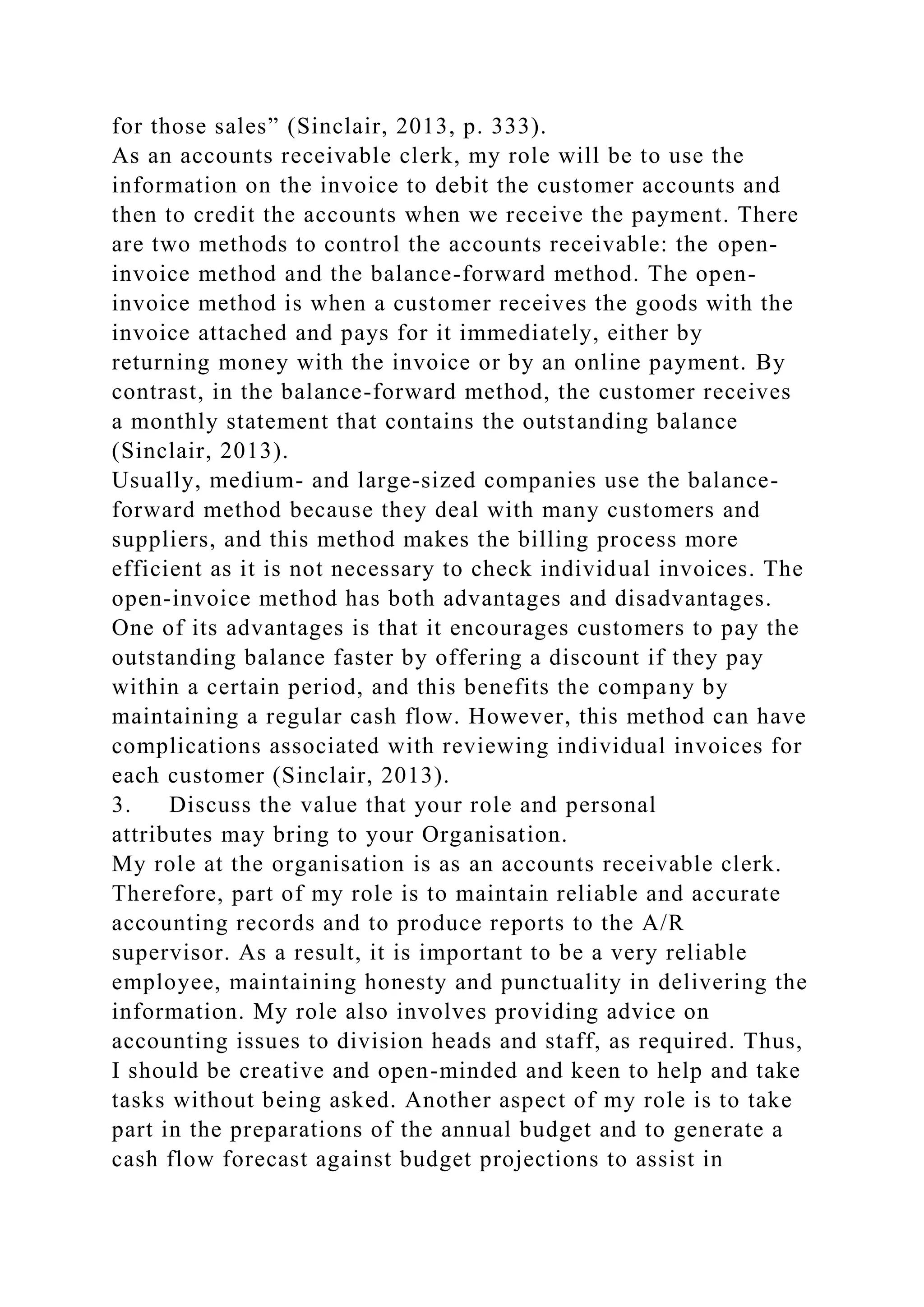 for those sales” (Sinclair, 2013, p. 333).
As an accounts receivable clerk, my role will be to use the
information on the invoice to debit the customer accounts and
then to credit the accounts when we receive the payment. There
are two methods to control the accounts receivable: the open-
invoice method and the balance-forward method. The open-
invoice method is when a customer receives the goods with the
invoice attached and pays for it immediately, either by
returning money with the invoice or by an online payment. By
contrast, in the balance-forward method, the customer receives
a monthly statement that contains the outstanding balance
(Sinclair, 2013).
Usually, medium- and large-sized companies use the balance-
forward method because they deal with many customers and
suppliers, and this method makes the billing process more
efficient as it is not necessary to check individual invoices. The
open-invoice method has both advantages and disadvantages.
One of its advantages is that it encourages customers to pay the
outstanding balance faster by offering a discount if they pay
within a certain period, and this benefits the company by
maintaining a regular cash flow. However, this method can have
complications associated with reviewing individual invoices for
each customer (Sinclair, 2013).
3. Discuss the value that your role and personal
attributes may bring to your Organisation.
My role at the organisation is as an accounts receivable clerk.
Therefore, part of my role is to maintain reliable and accurate
accounting records and to produce reports to the A/R
supervisor. As a result, it is important to be a very reliable
employee, maintaining honesty and punctuality in delivering the
information. My role also involves providing advice on
accounting issues to division heads and staff, as required. Thus,
I should be creative and open-minded and keen to help and take
tasks without being asked. Another aspect of my role is to take
part in the preparations of the annual budget and to generate a
cash flow forecast against budget projections to assist in
 
