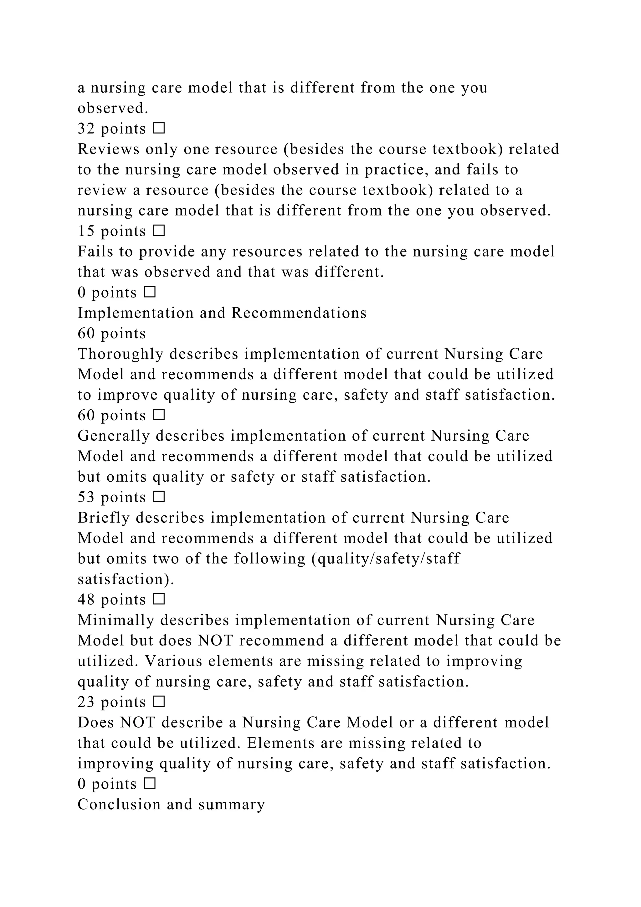 a nursing care model that is different from the one you
observed.
32 points ☐
Reviews only one resource (besides the course textbook) related
to the nursing care model observed in practice, and fails to
review a resource (besides the course textbook) related to a
nursing care model that is different from the one you observed.
15 points ☐
Fails to provide any resources related to the nursing care model
that was observed and that was different.
0 points ☐
Implementation and Recommendations
60 points
Thoroughly describes implementation of current Nursing Care
Model and recommends a different model that could be utilized
to improve quality of nursing care, safety and staff satisfaction.
60 points ☐
Generally describes implementation of current Nursing Care
Model and recommends a different model that could be utilized
but omits quality or safety or staff satisfaction.
53 points ☐
Briefly describes implementation of current Nursing Care
Model and recommends a different model that could be utilized
but omits two of the following (quality/safety/staff
satisfaction).
48 points ☐
Minimally describes implementation of current Nursing Care
Model but does NOT recommend a different model that could be
utilized. Various elements are missing related to improving
quality of nursing care, safety and staff satisfaction.
23 points ☐
Does NOT describe a Nursing Care Model or a different model
that could be utilized. Elements are missing related to
improving quality of nursing care, safety and staff satisfaction.
0 points ☐
Conclusion and summary
 