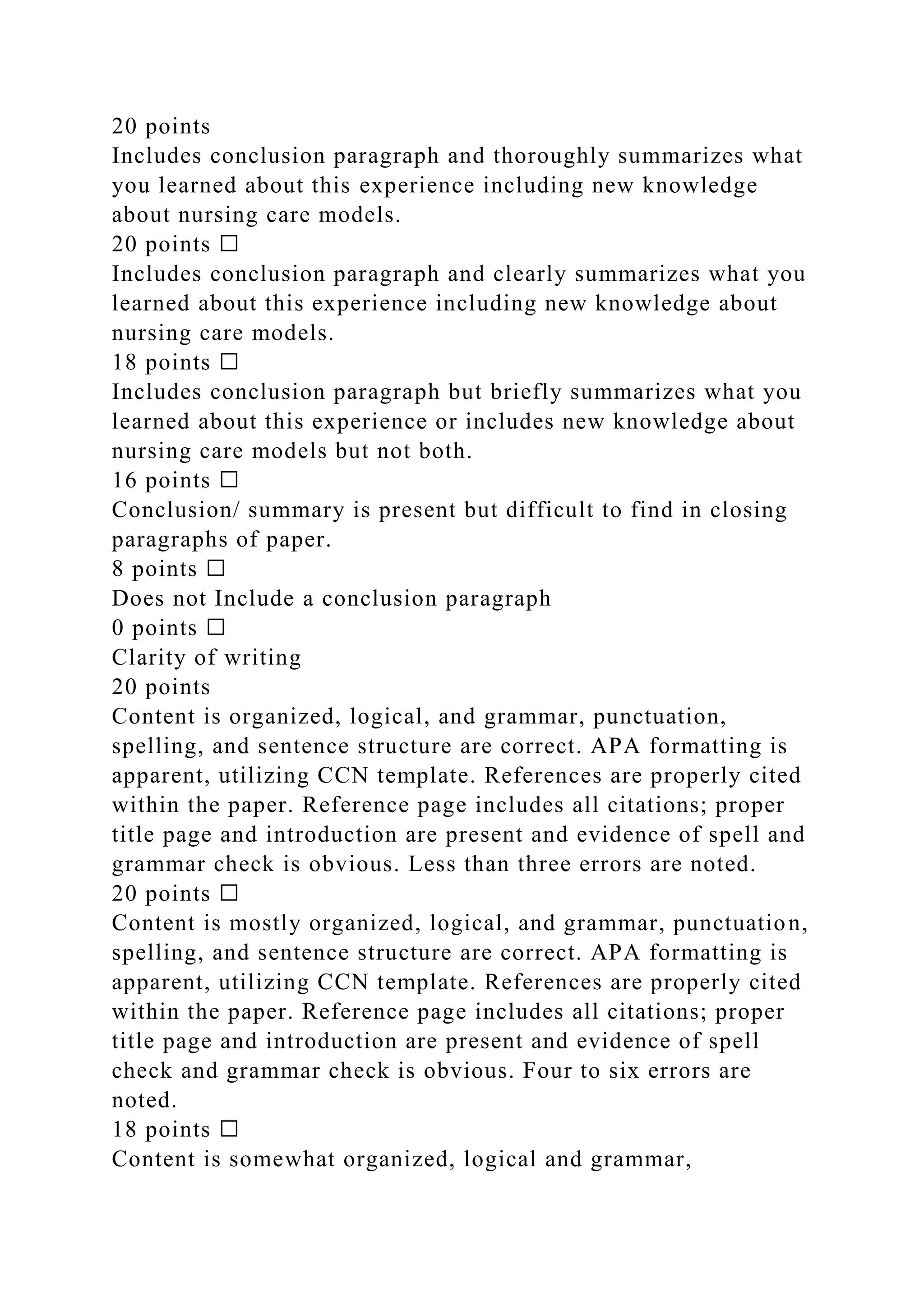 20 points
Includes conclusion paragraph and thoroughly summarizes what
you learned about this experience including new knowledge
about nursing care models.
20 points ☐
Includes conclusion paragraph and clearly summarizes what you
learned about this experience including new knowledge about
nursing care models.
18 points ☐
Includes conclusion paragraph but briefly summarizes what you
learned about this experience or includes new knowledge about
nursing care models but not both.
16 points ☐
Conclusion/ summary is present but difficult to find in closing
paragraphs of paper.
8 points ☐
Does not Include a conclusion paragraph
0 points ☐
Clarity of writing
20 points
Content is organized, logical, and grammar, punctuation,
spelling, and sentence structure are correct. APA formatting is
apparent, utilizing CCN template. References are properly cited
within the paper. Reference page includes all citations; proper
title page and introduction are present and evidence of spell and
grammar check is obvious. Less than three errors are noted.
20 points ☐
Content is mostly organized, logical, and grammar, punctuation,
spelling, and sentence structure are correct. APA formatting is
apparent, utilizing CCN template. References are properly cited
within the paper. Reference page includes all citations; proper
title page and introduction are present and evidence of spell
check and grammar check is obvious. Four to six errors are
noted.
18 points ☐
Content is somewhat organized, logical and grammar,
 