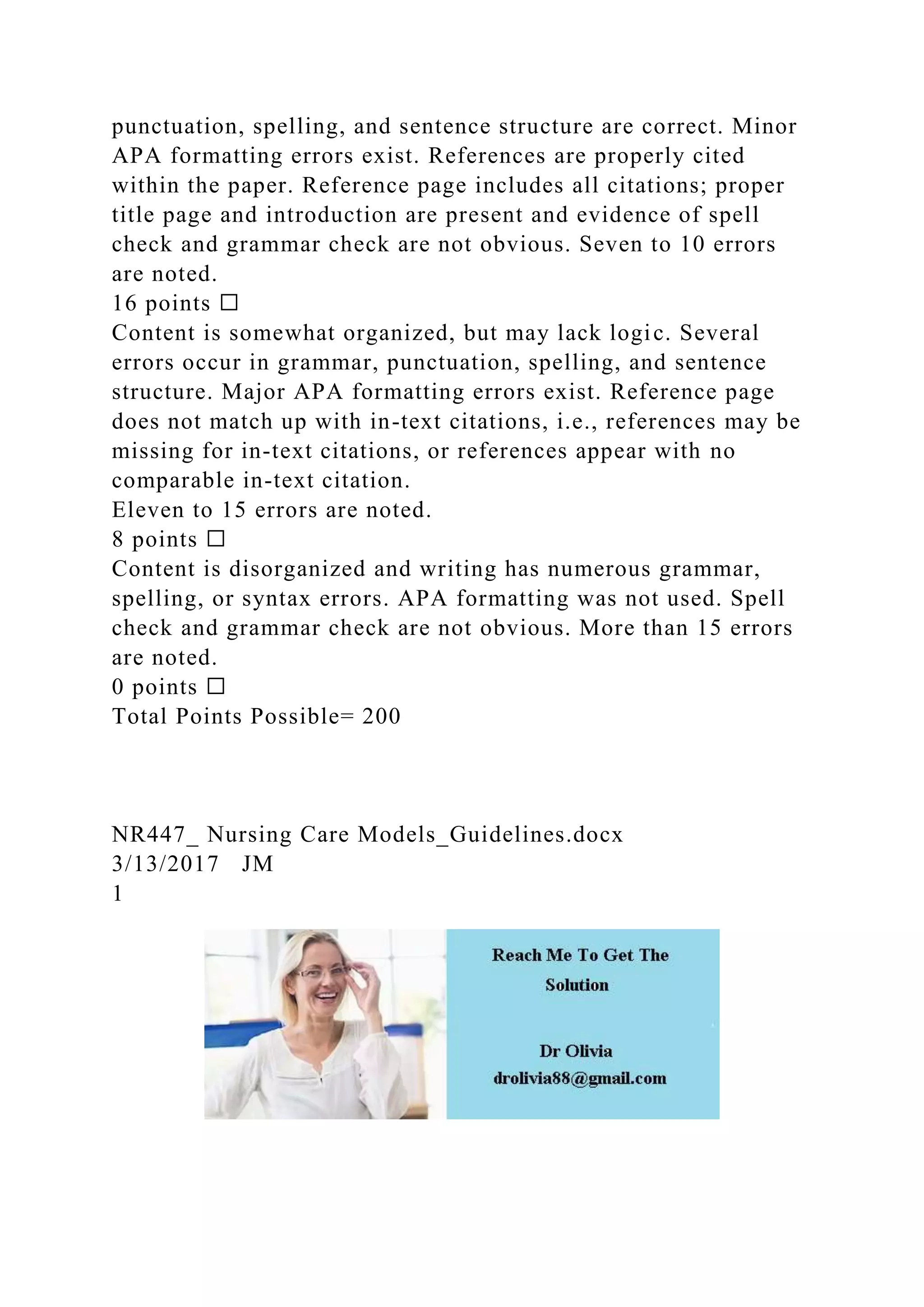 punctuation, spelling, and sentence structure are correct. Minor
APA formatting errors exist. References are properly cited
within the paper. Reference page includes all citations; proper
title page and introduction are present and evidence of spell
check and grammar check are not obvious. Seven to 10 errors
are noted.
16 points ☐
Content is somewhat organized, but may lack logic. Several
errors occur in grammar, punctuation, spelling, and sentence
structure. Major APA formatting errors exist. Reference page
does not match up with in-text citations, i.e., references may be
missing for in-text citations, or references appear with no
comparable in-text citation.
Eleven to 15 errors are noted.
8 points ☐
Content is disorganized and writing has numerous grammar,
spelling, or syntax errors. APA formatting was not used. Spell
check and grammar check are not obvious. More than 15 errors
are noted.
0 points ☐
Total Points Possible= 200
NR447_ Nursing Care Models_Guidelines.docx
3/13/2017 JM
1
 