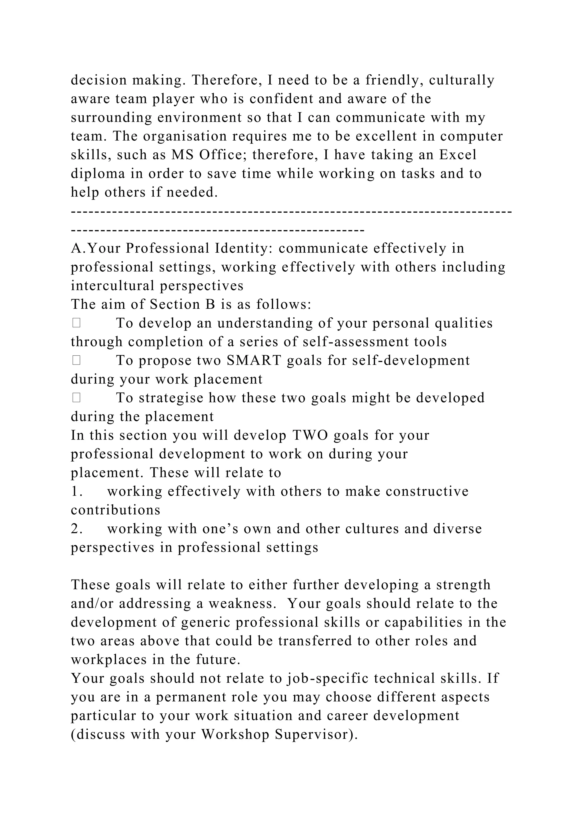 decision making. Therefore, I need to be a friendly, culturally
aware team player who is confident and aware of the
surrounding environment so that I can communicate with my
team. The organisation requires me to be excellent in computer
skills, such as MS Office; therefore, I have taking an Excel
diploma in order to save time while working on tasks and to
help others if needed.
---------------------------------------------------------------------------
--------------------------------------------------
A.Your Professional Identity: communicate effectively in
professional settings, working effectively with others including
intercultural perspectives
The aim of Section B is as follows:
To develop an understanding of your personal qualities
through completion of a series of self-assessment tools
To propose two SMART goals for self-development
during your work placement
To strategise how these two goals might be developed
during the placement
In this section you will develop TWO goals for your
professional development to work on during your
placement. These will relate to
1. working effectively with others to make constructive
contributions
2. working with one’s own and other cultures and diverse
perspectives in professional settings
These goals will relate to either further developing a strength
and/or addressing a weakness. Your goals should relate to the
development of generic professional skills or capabilities in the
two areas above that could be transferred to other roles and
workplaces in the future.
Your goals should not relate to job-specific technical skills. If
you are in a permanent role you may choose different aspects
particular to your work situation and career development
(discuss with your Workshop Supervisor).
 