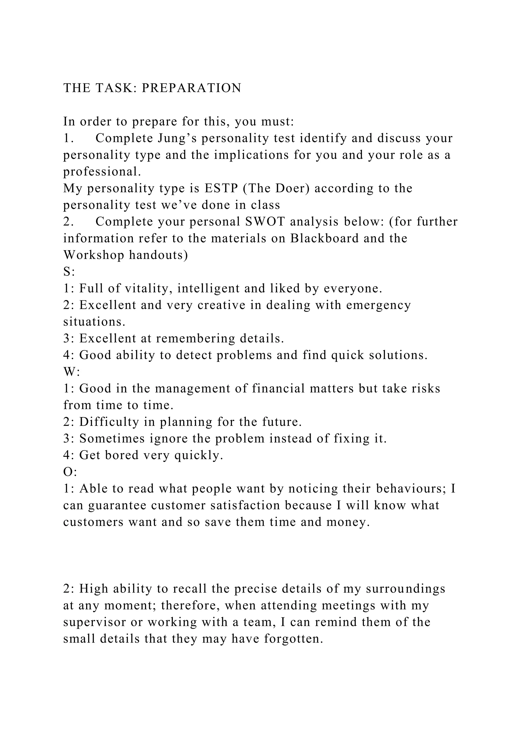 THE TASK: PREPARATION
In order to prepare for this, you must:
1. Complete Jung’s personality test identify and discuss your
personality type and the implications for you and your role as a
professional.
My personality type is ESTP (The Doer) according to the
personality test we’ve done in class
2. Complete your personal SWOT analysis below: (for further
information refer to the materials on Blackboard and the
Workshop handouts)
S:
1: Full of vitality, intelligent and liked by everyone.
2: Excellent and very creative in dealing with emergency
situations.
3: Excellent at remembering details.
4: Good ability to detect problems and find quick solutions.
W:
1: Good in the management of financial matters but take risks
from time to time.
2: Difficulty in planning for the future.
3: Sometimes ignore the problem instead of fixing it.
4: Get bored very quickly.
O:
1: Able to read what people want by noticing their behaviours; I
can guarantee customer satisfaction because I will know what
customers want and so save them time and money.
2: High ability to recall the precise details of my surroundings
at any moment; therefore, when attending meetings with my
supervisor or working with a team, I can remind them of the
small details that they may have forgotten.
 