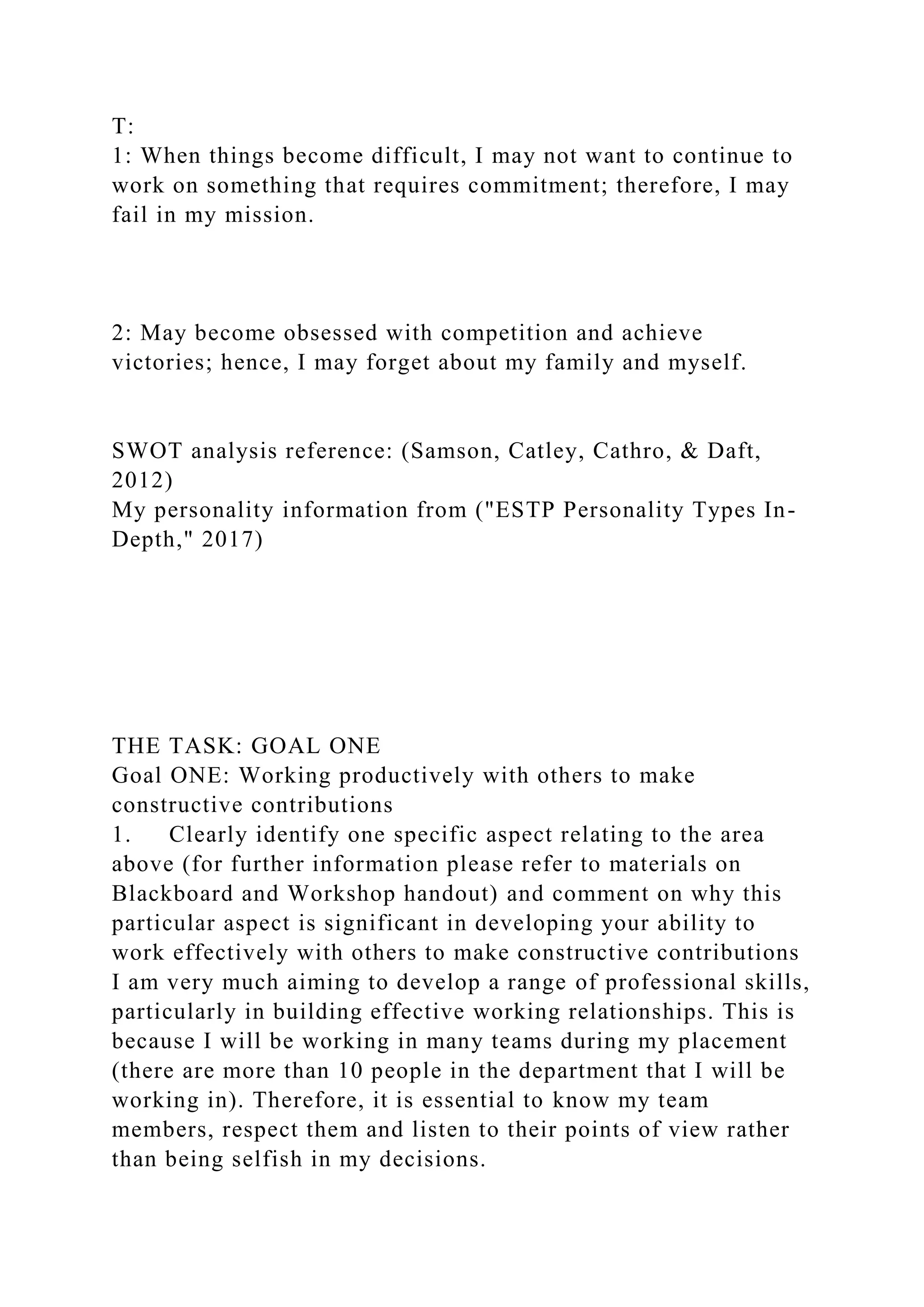 T:
1: When things become difficult, I may not want to continue to
work on something that requires commitment; therefore, I may
fail in my mission.
2: May become obsessed with competition and achieve
victories; hence, I may forget about my family and myself.
SWOT analysis reference: (Samson, Catley, Cathro, & Daft,
2012)
My personality information from ("ESTP Personality Types In-
Depth," 2017)
THE TASK: GOAL ONE
Goal ONE: Working productively with others to make
constructive contributions
1. Clearly identify one specific aspect relating to the area
above (for further information please refer to materials on
Blackboard and Workshop handout) and comment on why this
particular aspect is significant in developing your ability to
work effectively with others to make constructive contributions
I am very much aiming to develop a range of professional skills,
particularly in building effective working relationships. This is
because I will be working in many teams during my placement
(there are more than 10 people in the department that I will be
working in). Therefore, it is essential to know my team
members, respect them and listen to their points of view rather
than being selfish in my decisions.
 