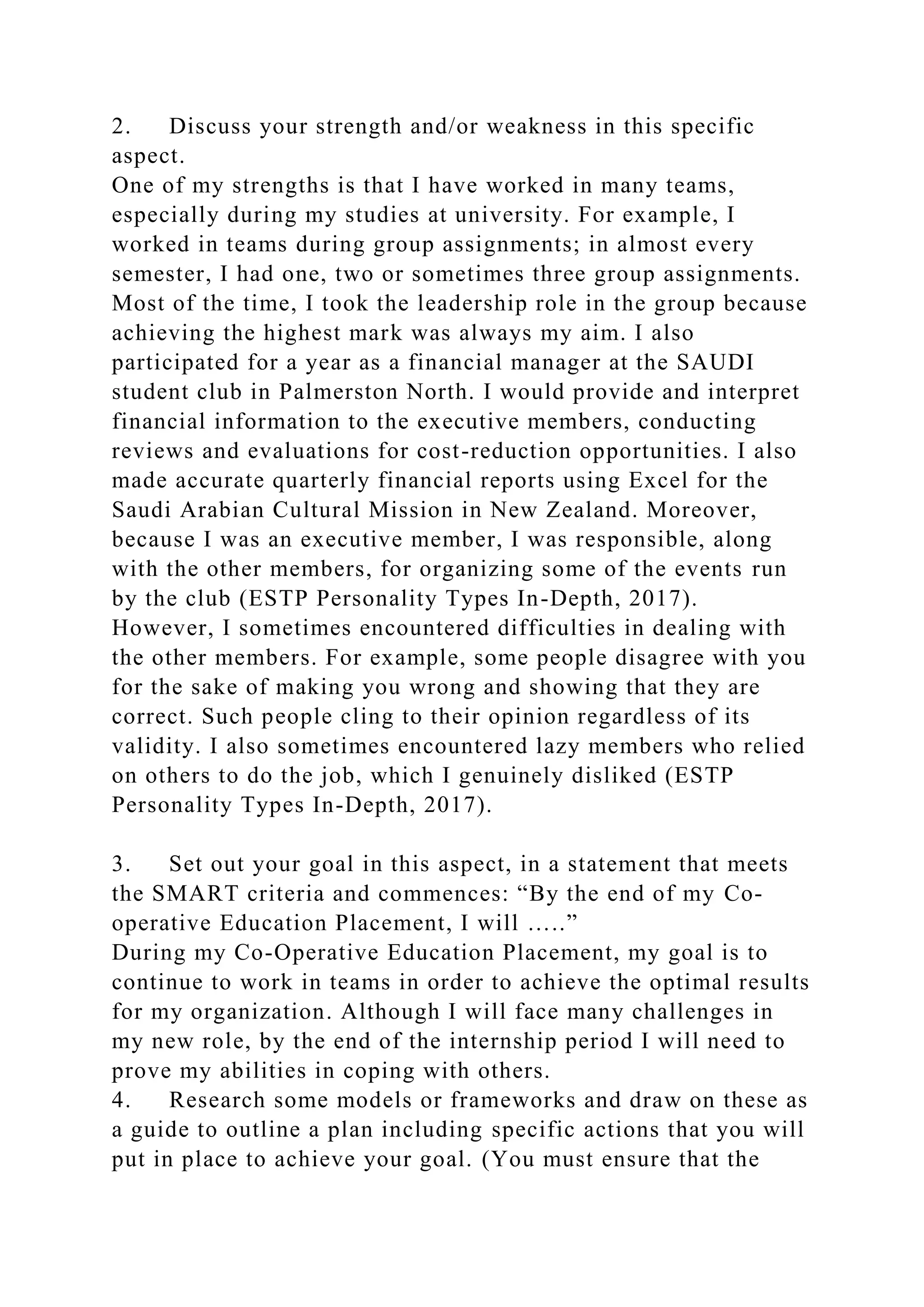 2. Discuss your strength and/or weakness in this specific
aspect.
One of my strengths is that I have worked in many teams,
especially during my studies at university. For example, I
worked in teams during group assignments; in almost every
semester, I had one, two or sometimes three group assignments.
Most of the time, I took the leadership role in the group because
achieving the highest mark was always my aim. I also
participated for a year as a financial manager at the SAUDI
student club in Palmerston North. I would provide and interpret
financial information to the executive members, conducting
reviews and evaluations for cost-reduction opportunities. I also
made accurate quarterly financial reports using Excel for the
Saudi Arabian Cultural Mission in New Zealand. Moreover,
because I was an executive member, I was responsible, along
with the other members, for organizing some of the events run
by the club (ESTP Personality Types In-Depth, 2017).
However, I sometimes encountered difficulties in dealing with
the other members. For example, some people disagree with you
for the sake of making you wrong and showing that they are
correct. Such people cling to their opinion regardless of its
validity. I also sometimes encountered lazy members who relied
on others to do the job, which I genuinely disliked (ESTP
Personality Types In-Depth, 2017).
3. Set out your goal in this aspect, in a statement that meets
the SMART criteria and commences: “By the end of my Co-
operative Education Placement, I will …..”
During my Co-Operative Education Placement, my goal is to
continue to work in teams in order to achieve the optimal results
for my organization. Although I will face many challenges in
my new role, by the end of the internship period I will need to
prove my abilities in coping with others.
4. Research some models or frameworks and draw on these as
a guide to outline a plan including specific actions that you will
put in place to achieve your goal. (You must ensure that the
 