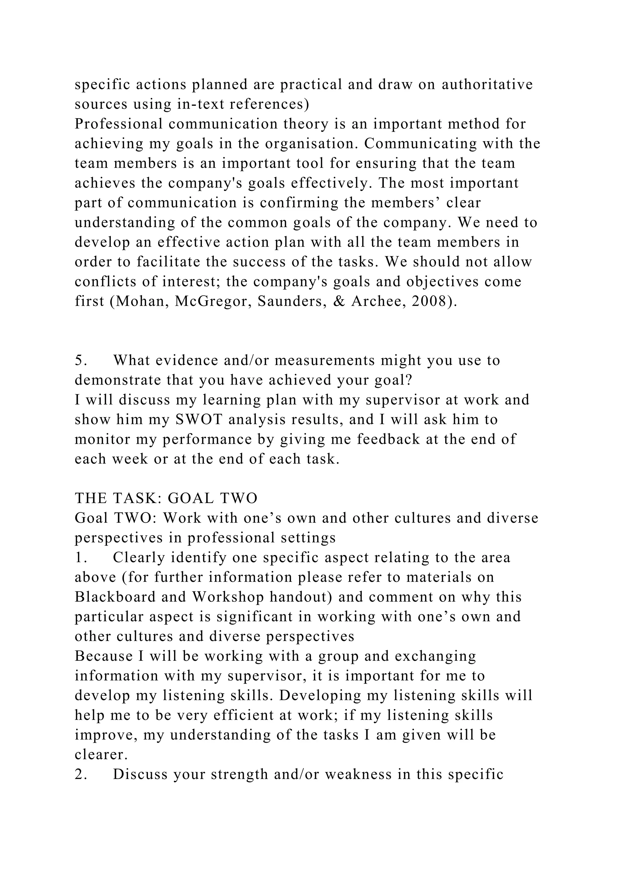 specific actions planned are practical and draw on authoritative
sources using in-text references)
Professional communication theory is an important method for
achieving my goals in the organisation. Communicating with the
team members is an important tool for ensuring that the team
achieves the company's goals effectively. The most important
part of communication is confirming the members’ clear
understanding of the common goals of the company. We need to
develop an effective action plan with all the team members in
order to facilitate the success of the tasks. We should not allow
conflicts of interest; the company's goals and objectives come
first (Mohan, McGregor, Saunders, & Archee, 2008).
5. What evidence and/or measurements might you use to
demonstrate that you have achieved your goal?
I will discuss my learning plan with my supervisor at work and
show him my SWOT analysis results, and I will ask him to
monitor my performance by giving me feedback at the end of
each week or at the end of each task.
THE TASK: GOAL TWO
Goal TWO: Work with one’s own and other cultures and diverse
perspectives in professional settings
1. Clearly identify one specific aspect relating to the area
above (for further information please refer to materials on
Blackboard and Workshop handout) and comment on why this
particular aspect is significant in working with one’s own and
other cultures and diverse perspectives
Because I will be working with a group and exchanging
information with my supervisor, it is important for me to
develop my listening skills. Developing my listening skills will
help me to be very efficient at work; if my listening skills
improve, my understanding of the tasks I am given will be
clearer.
2. Discuss your strength and/or weakness in this specific
 