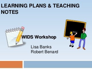 LEARNING PLANS & TEACHING
NOTES
WIDS Workshop
Lisa Banks
Robert Benard
 