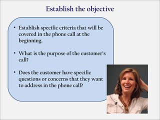 Establish the objective

• Establish specific criteria that will be
  covered in the phone call at the
  beginning.

• What is the purpose of the customer’s
  call?

• Does the customer have specific
  questions or concerns that they want
  to address in the phone call?
 