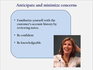 Anticipate and minimize concerns


• Familiarize yourself with the
  customer’s account history by
  reviewing notes.

• Be confident

• Be knowledgeable
 