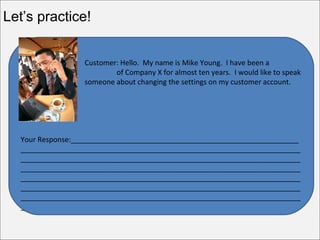 Let’s practice!


                  Customer: Hello. My name is Mike Young. I have been a
  customer                of Company X for almost ten years. I would like to speak
  to              someone about changing the settings on my customer account.




  Your Response:_________________________________________________________
  ______________________________________________________________________
  ______________________________________________________________________
  ______________________________________________________________________
  ______________________________________________________________________
  ______________________________________________________________________
  ______________________________________________________________________
  _
 