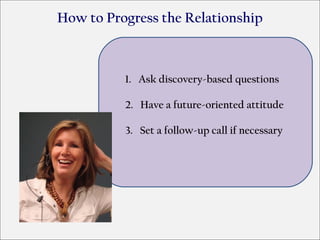 How to Progress the Relationship



          1. Ask discovery-based questions

          2. Have a future-oriented attitude

          3. Set a follow-up call if necessary
 