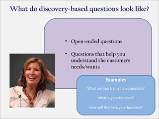What do discovery-based questions look like?



                 • Open-ended questions

                 • Questions that help you
                   understand the customers
                   needs/wants

                                    Examples
                         What are you trying to accomplish?

                               What is your timeline?

                          How will this help your business?
 