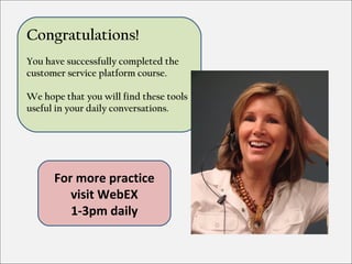 Congratulations!
You have successfully completed the
customer service platform course.

We hope that you will find these tools
useful in your daily conversations.




      For more practice
         visit WebEX
         1-3pm daily
 