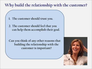 Why build the relationship with the customer?


  1. The customer should trust you.

  2. The customer should feel that you
     can help them accomplish their goal.


  Can you think of any other reasons that
     building the relationship with the
           customer is important?
 