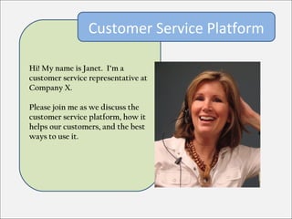 Customer Service Platform

Hi! My name is Janet. I’m a
customer service representative at
Company X.

Please join me as we discuss the
customer service platform, how it
helps our customers, and the best
ways to use it.
 