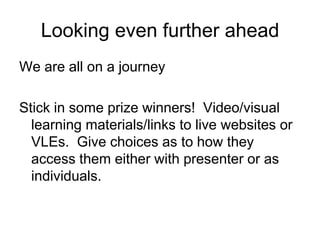 Looking even further ahead
We are all on a journey

Stick in some prize winners! Video/visual
  learning materials/links to live websites or
  VLEs. Give choices as to how they
  access them either with presenter or as
  individuals.
 