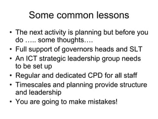 Some common lessons
• The next activity is planning but before you
  do ….. some thoughts….
• Full support of governors heads and SLT
• An ICT strategic leadership group needs
  to be set up
• Regular and dedicated CPD for all staff
• Timescales and planning provide structure
  and leadership
• You are going to make mistakes!
 